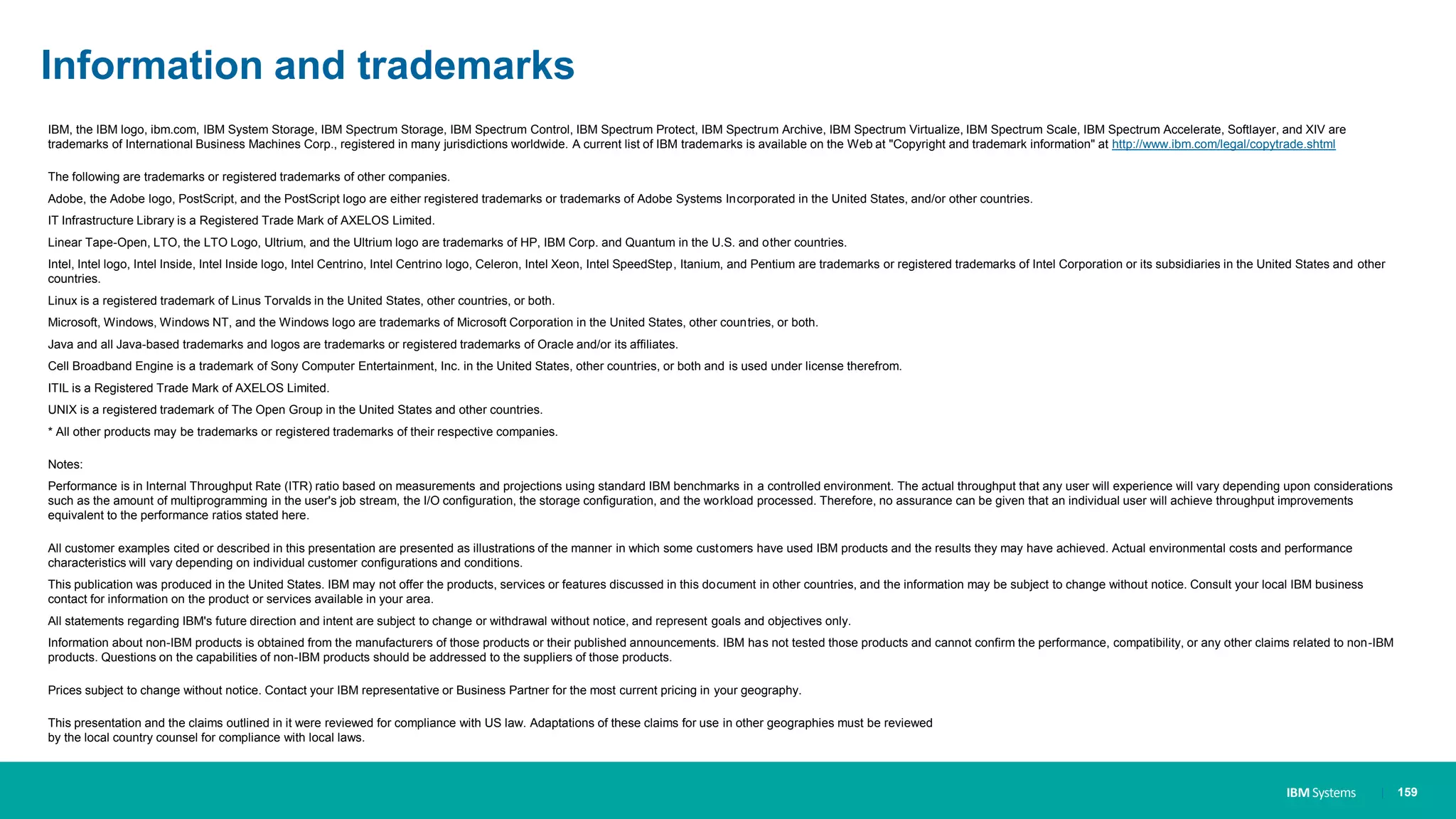 IBM Systems
Information and trademarks
IBM, the IBM logo, ibm.com, IBM System Storage, IBM Spectrum Storage, IBM Spectrum Control, IBM Spectrum Protect, IBM Spectrum Archive, IBM Spectrum Virtualize, IBM Spectrum Scale, IBM Spectrum Accelerate, Softlayer, and XIV are
trademarks of International Business Machines Corp., registered in many jurisdictions worldwide. A current list of IBM trademarks is available on the Web at "Copyright and trademark information" at http://www.ibm.com/legal/copytrade.shtml
The following are trademarks or registered trademarks of other companies.
Adobe, the Adobe logo, PostScript, and the PostScript logo are either registered trademarks or trademarks of Adobe Systems Incorporated in the United States, and/or other countries.
IT Infrastructure Library is a Registered Trade Mark of AXELOS Limited.
Linear Tape-Open, LTO, the LTO Logo, Ultrium, and the Ultrium logo are trademarks of HP, IBM Corp. and Quantum in the U.S. and other countries.
Intel, Intel logo, Intel Inside, Intel Inside logo, Intel Centrino, Intel Centrino logo, Celeron, Intel Xeon, Intel SpeedStep, Itanium, and Pentium are trademarks or registered trademarks of Intel Corporation or its subsidiaries in the United States and other
countries.
Linux is a registered trademark of Linus Torvalds in the United States, other countries, or both.
Microsoft, Windows, Windows NT, and the Windows logo are trademarks of Microsoft Corporation in the United States, other countries, or both.
Java and all Java-based trademarks and logos are trademarks or registered trademarks of Oracle and/or its affiliates.
Cell Broadband Engine is a trademark of Sony Computer Entertainment, Inc. in the United States, other countries, or both and is used under license therefrom.
ITIL is a Registered Trade Mark of AXELOS Limited.
UNIX is a registered trademark of The Open Group in the United States and other countries.
* All other products may be trademarks or registered trademarks of their respective companies.
Notes:
Performance is in Internal Throughput Rate (ITR) ratio based on measurements and projections using standard IBM benchmarks in a controlled environment. The actual throughput that any user will experience will vary depending upon considerations
such as the amount of multiprogramming in the user's job stream, the I/O configuration, the storage configuration, and the workload processed. Therefore, no assurance can be given that an individual user will achieve throughput improvements
equivalent to the performance ratios stated here.
All customer examples cited or described in this presentation are presented as illustrations of the manner in which some customers have used IBM products and the results they may have achieved. Actual environmental costs and performance
characteristics will vary depending on individual customer configurations and conditions.
This publication was produced in the United States. IBM may not offer the products, services or features discussed in this document in other countries, and the information may be subject to change without notice. Consult your local IBM business
contact for information on the product or services available in your area.
All statements regarding IBM's future direction and intent are subject to change or withdrawal without notice, and represent goals and objectives only.
Information about non-IBM products is obtained from the manufacturers of those products or their published announcements. IBM has not tested those products and cannot confirm the performance, compatibility, or any other claims related to non-IBM
products. Questions on the capabilities of non-IBM products should be addressed to the suppliers of those products.
Prices subject to change without notice. Contact your IBM representative or Business Partner for the most current pricing in your geography.
This presentation and the claims outlined in it were reviewed for compliance with US law. Adaptations of these claims for use in other geographies must be reviewed
by the local country counsel for compliance with local laws.
| 159
 