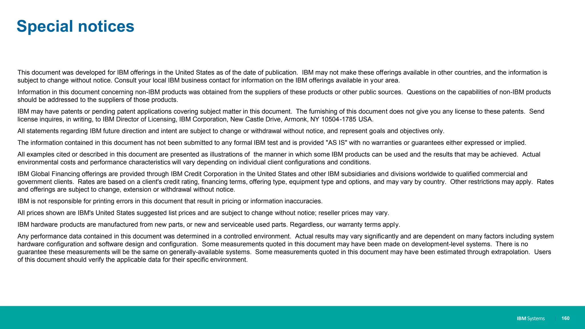 IBM Systems
Special notices
This document was developed for IBM offerings in the United States as of the date of publication. IBM may not make these offerings available in other countries, and the information is
subject to change without notice. Consult your local IBM business contact for information on the IBM offerings available in your area.
Information in this document concerning non-IBM products was obtained from the suppliers of these products or other public sources. Questions on the capabilities of non-IBM products
should be addressed to the suppliers of those products.
IBM may have patents or pending patent applications covering subject matter in this document. The furnishing of this document does not give you any license to these patents. Send
license inquires, in writing, to IBM Director of Licensing, IBM Corporation, New Castle Drive, Armonk, NY 10504-1785 USA.
All statements regarding IBM future direction and intent are subject to change or withdrawal without notice, and represent goals and objectives only.
The information contained in this document has not been submitted to any formal IBM test and is provided "AS IS" with no warranties or guarantees either expressed or implied.
All examples cited or described in this document are presented as illustrations of the manner in which some IBM products can be used and the results that may be achieved. Actual
environmental costs and performance characteristics will vary depending on individual client configurations and conditions.
IBM Global Financing offerings are provided through IBM Credit Corporation in the United States and other IBM subsidiaries and divisions worldwide to qualified commercial and
government clients. Rates are based on a client's credit rating, financing terms, offering type, equipment type and options, and may vary by country. Other restrictions may apply. Rates
and offerings are subject to change, extension or withdrawal without notice.
IBM is not responsible for printing errors in this document that result in pricing or information inaccuracies.
All prices shown are IBM's United States suggested list prices and are subject to change without notice; reseller prices may vary.
IBM hardware products are manufactured from new parts, or new and serviceable used parts. Regardless, our warranty terms apply.
Any performance data contained in this document was determined in a controlled environment. Actual results may vary significantly and are dependent on many factors including system
hardware configuration and software design and configuration. Some measurements quoted in this document may have been made on development-level systems. There is no
guarantee these measurements will be the same on generally-available systems. Some measurements quoted in this document may have been estimated through extrapolation. Users
of this document should verify the applicable data for their specific environment.
| 160
 