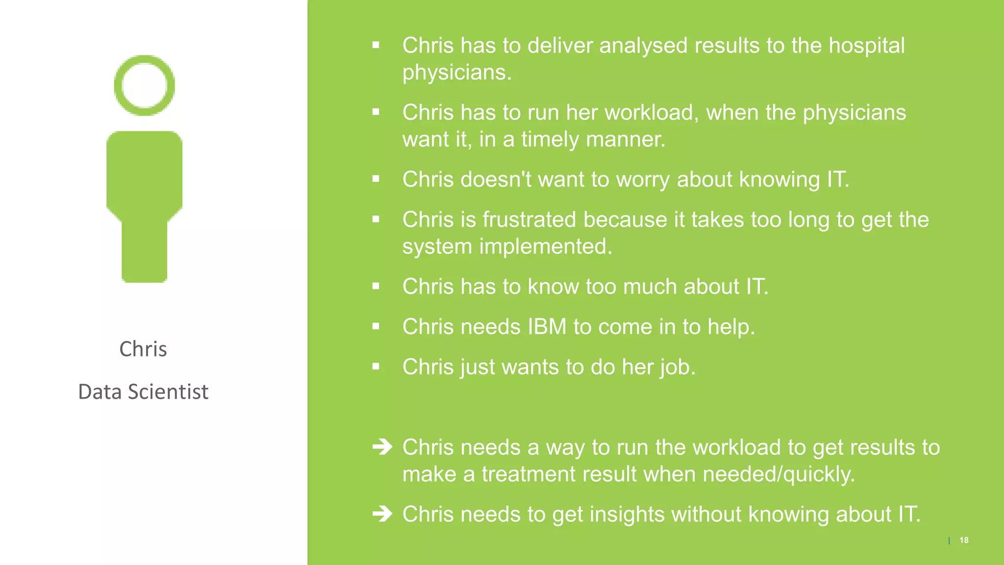 Chris
Data Scientist
▪ Chris has to deliver analysed results to the hospital
physicians.
▪ Chris has to run her workload, when the physicians
want it, in a timely manner.
▪ Chris doesn't want to worry about knowing IT.
▪ Chris is frustrated because it takes too long to get the
system implemented.
▪ Chris has to know too much about IT.
▪ Chris needs IBM to come in to help.
▪ Chris just wants to do her job.
 Chris needs a way to run the workload to get results to
make a treatment result when needed/quickly.
 Chris needs to get insights without knowing about IT.
| 18
 