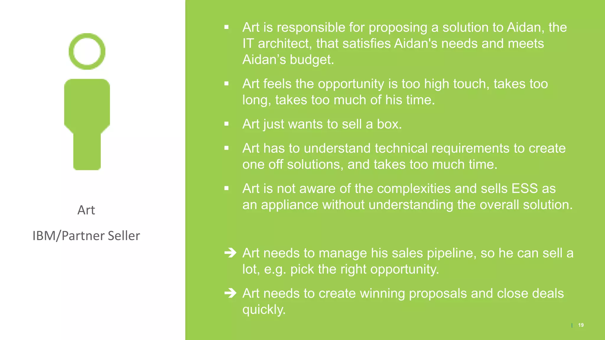Art
IBM/Partner Seller
▪ Art is responsible for proposing a solution to Aidan, the
IT architect, that satisfies Aidan's needs and meets
Aidan’s budget.
▪ Art feels the opportunity is too high touch, takes too
long, takes too much of his time.
▪ Art just wants to sell a box.
▪ Art has to understand technical requirements to create
one off solutions, and takes too much time.
▪ Art is not aware of the complexities and sells ESS as
an appliance without understanding the overall solution.
 Art needs to manage his sales pipeline, so he can sell a
lot, e.g. pick the right opportunity.
 Art needs to create winning proposals and close deals
quickly.
| 19
 