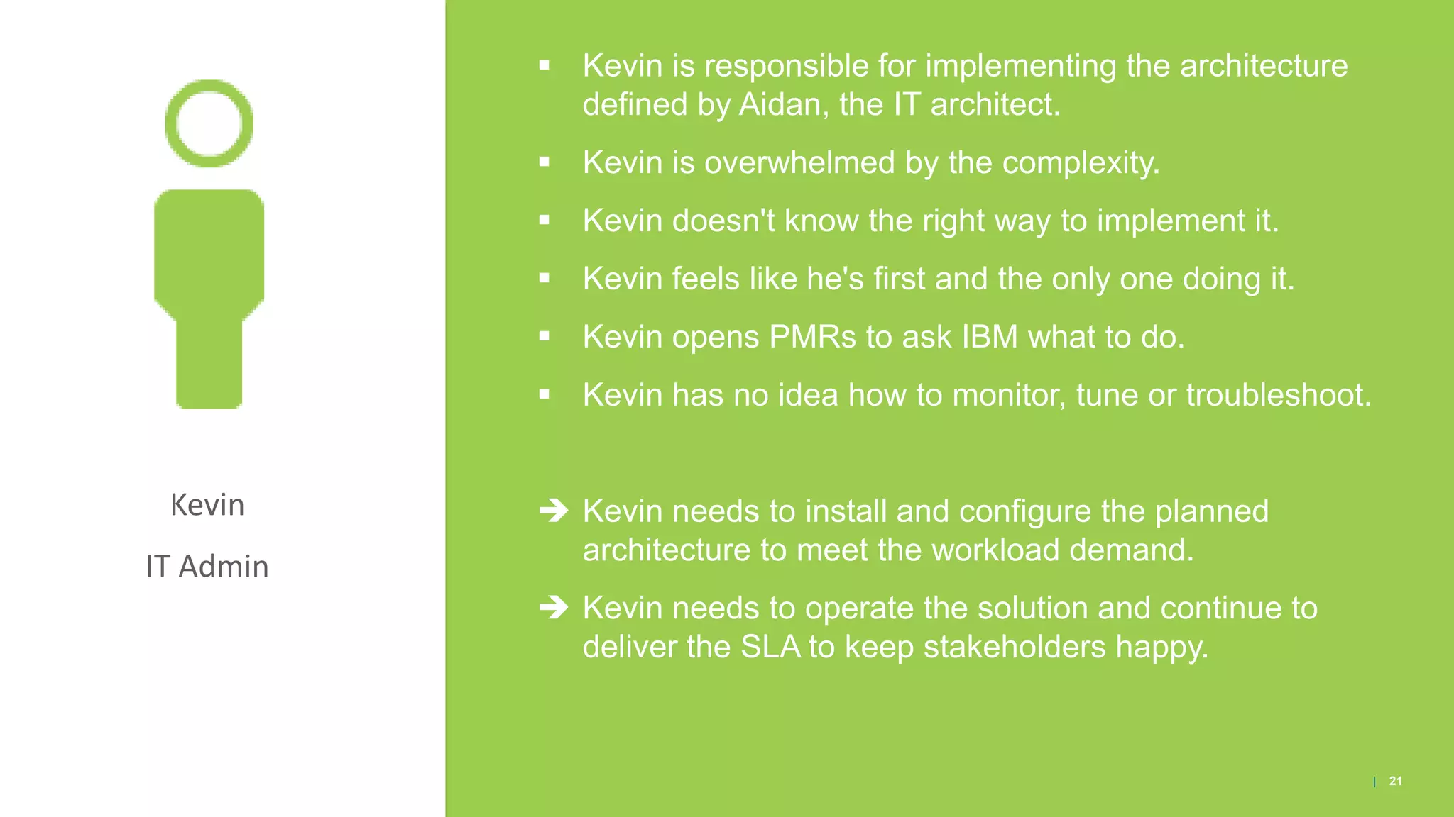 Kevin
IT Admin
▪ Kevin is responsible for implementing the architecture
defined by Aidan, the IT architect.
▪ Kevin is overwhelmed by the complexity.
▪ Kevin doesn't know the right way to implement it.
▪ Kevin feels like he's first and the only one doing it.
▪ Kevin opens PMRs to ask IBM what to do.
▪ Kevin has no idea how to monitor, tune or troubleshoot.
 Kevin needs to install and configure the planned
architecture to meet the workload demand.
 Kevin needs to operate the solution and continue to
deliver the SLA to keep stakeholders happy.
| 21
 