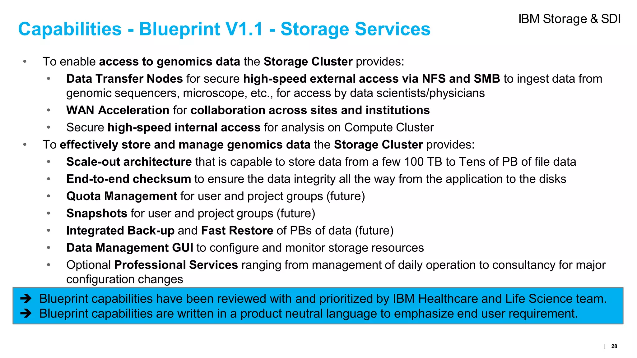 Capabilities - Blueprint V1.1 - Storage Services
• To enable access to genomics data the Storage Cluster provides:
• Data Transfer Nodes for secure high-speed external access via NFS and SMB to ingest data from
genomic sequencers, microscope, etc., for access by data scientists/physicians
• WAN Acceleration for collaboration across sites and institutions
• Secure high-speed internal access for analysis on Compute Cluster
• To effectively store and manage genomics data the Storage Cluster provides:
• Scale-out architecture that is capable to store data from a few 100 TB to Tens of PB of file data
• End-to-end checksum to ensure the data integrity all the way from the application to the disks
• Quota Management for user and project groups (future)
• Snapshots for user and project groups (future)
• Integrated Back-up and Fast Restore of PBs of data (future)
• Data Management GUI to configure and monitor storage resources
• Optional Professional Services ranging from management of daily operation to consultancy for major
configuration changes
 Blueprint capabilities have been reviewed with and prioritized by IBM Healthcare and Life Science team.
 Blueprint capabilities are written in a product neutral language to emphasize end user requirement.
| 28
IBM Storage & SDI
 