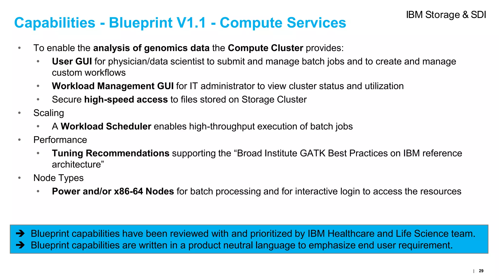 Capabilities - Blueprint V1.1 - Compute Services
• To enable the analysis of genomics data the Compute Cluster provides:
• User GUI for physician/data scientist to submit and manage batch jobs and to create and manage
custom workflows
• Workload Management GUI for IT administrator to view cluster status and utilization
• Secure high-speed access to files stored on Storage Cluster
• Scaling
• A Workload Scheduler enables high-throughput execution of batch jobs
• Performance
• Tuning Recommendations supporting the “Broad Institute GATK Best Practices on IBM reference
architecture”
• Node Types
• Power and/or x86-64 Nodes for batch processing and for interactive login to access the resources
 Blueprint capabilities have been reviewed with and prioritized by IBM Healthcare and Life Science team.
 Blueprint capabilities are written in a product neutral language to emphasize end user requirement.
| 29
IBM Storage & SDI
 