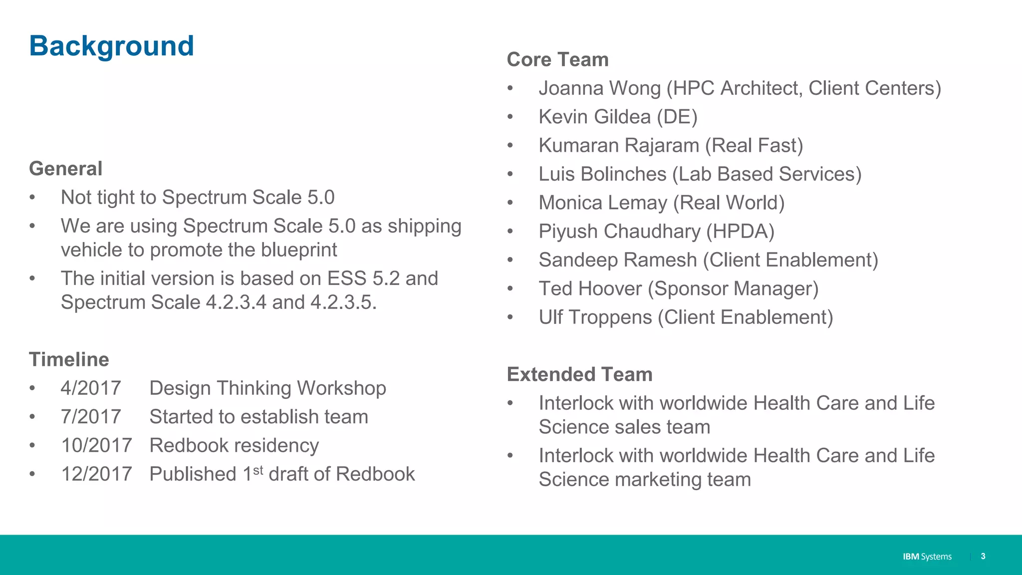 IBM Systems
Background
General
• Not tight to Spectrum Scale 5.0
• We are using Spectrum Scale 5.0 as shipping
vehicle to promote the blueprint
• The initial version is based on ESS 5.2 and
Spectrum Scale 4.2.3.4 and 4.2.3.5.
Timeline
• 4/2017 Design Thinking Workshop
• 7/2017 Started to establish team
• 10/2017 Redbook residency
• 12/2017 Published 1st draft of Redbook
Core Team
• Joanna Wong (HPC Architect, Client Centers)
• Kevin Gildea (DE)
• Kumaran Rajaram (Real Fast)
• Luis Bolinches (Lab Based Services)
• Monica Lemay (Real World)
• Piyush Chaudhary (HPDA)
• Sandeep Ramesh (Client Enablement)
• Ted Hoover (Sponsor Manager)
• Ulf Troppens (Client Enablement)
Extended Team
• Interlock with worldwide Health Care and Life
Science sales team
• Interlock with worldwide Health Care and Life
Science marketing team
| 3
 