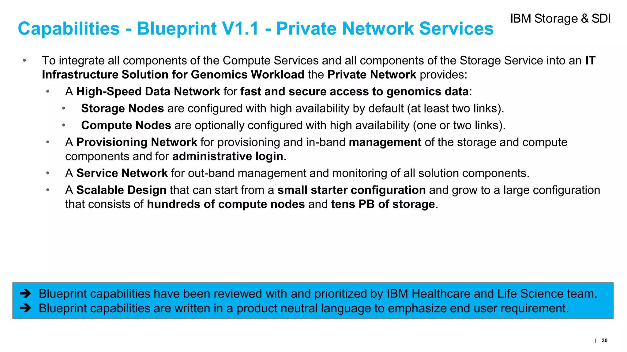 Capabilities - Blueprint V1.1 - Private Network Services
• To integrate all components of the Compute Services and all components of the Storage Service into an IT
Infrastructure Solution for Genomics Workload the Private Network provides:
• A High-Speed Data Network for fast and secure access to genomics data:
• Storage Nodes are configured with high availability by default (at least two links).
• Compute Nodes are optionally configured with high availability (one or two links).
• A Provisioning Network for provisioning and in-band management of the storage and compute
components and for administrative login.
• A Service Network for out-band management and monitoring of all solution components.
• A Scalable Design that can start from a small starter configuration and grow to a large configuration
that consists of hundreds of compute nodes and tens PB of storage.
 Blueprint capabilities have been reviewed with and prioritized by IBM Healthcare and Life Science team.
 Blueprint capabilities are written in a product neutral language to emphasize end user requirement.
| 30
IBM Storage & SDI
 