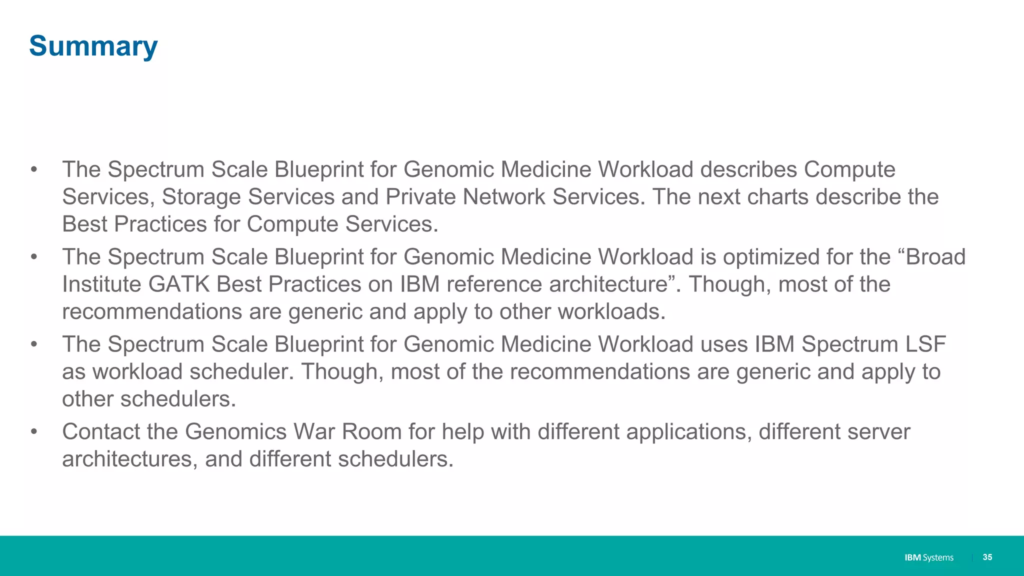 IBM Systems
Summary
• The Spectrum Scale Blueprint for Genomic Medicine Workload describes Compute
Services, Storage Services and Private Network Services. The next charts describe the
Best Practices for Compute Services.
• The Spectrum Scale Blueprint for Genomic Medicine Workload is optimized for the “Broad
Institute GATK Best Practices on IBM reference architecture”. Though, most of the
recommendations are generic and apply to other workloads.
• The Spectrum Scale Blueprint for Genomic Medicine Workload uses IBM Spectrum LSF
as workload scheduler. Though, most of the recommendations are generic and apply to
other schedulers.
• Contact the Genomics War Room for help with different applications, different server
architectures, and different schedulers.
| 35
 