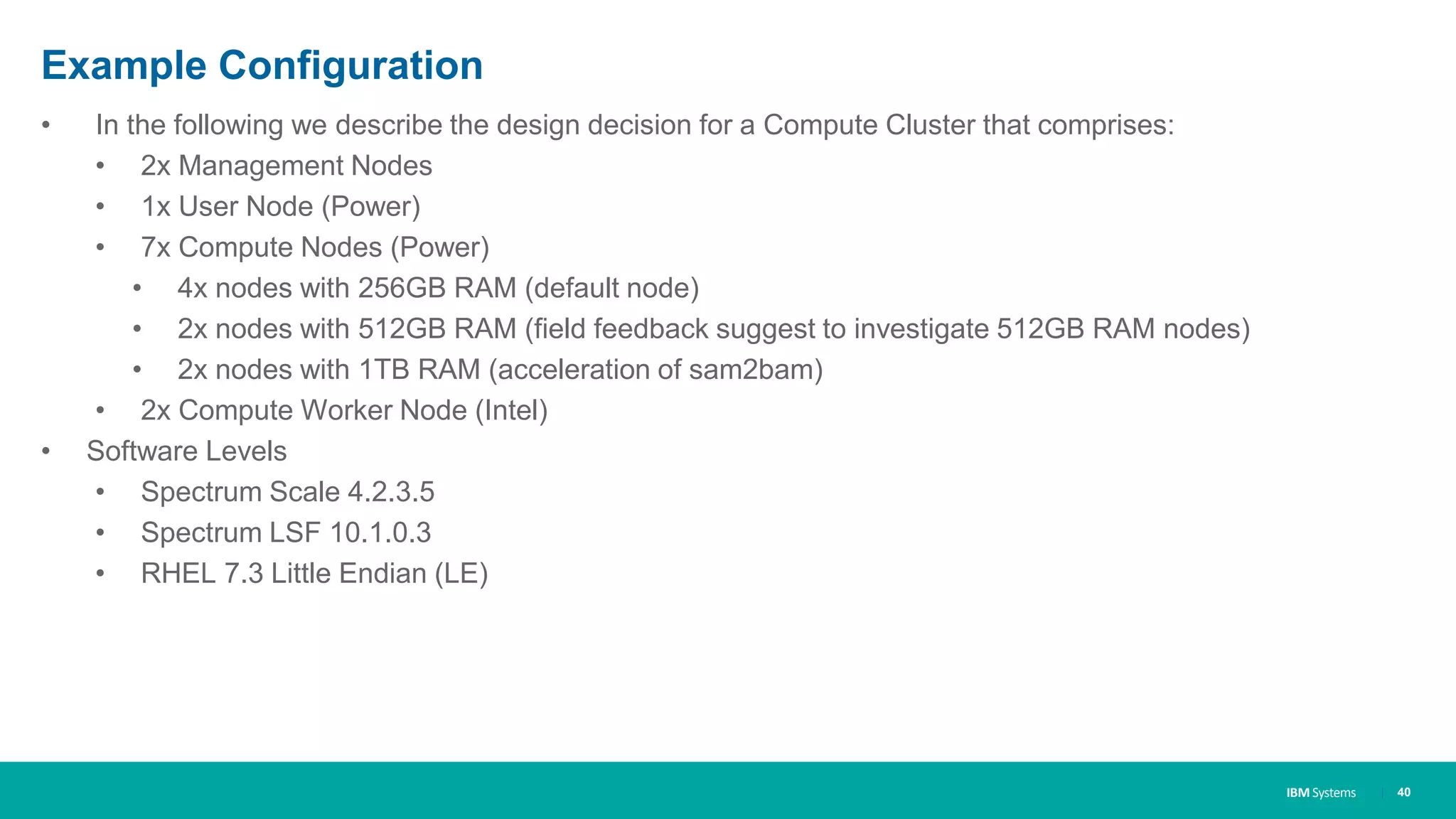 IBM Systems
Example Configuration
• In the following we describe the design decision for a Compute Cluster that comprises:
• 2x Management Nodes
• 1x User Node (Power)
• 7x Compute Nodes (Power)
• 4x nodes with 256GB RAM (default node)
• 2x nodes with 512GB RAM (field feedback suggest to investigate 512GB RAM nodes)
• 2x nodes with 1TB RAM (acceleration of sam2bam)
• 2x Compute Worker Node (Intel)
• Software Levels
• Spectrum Scale 4.2.3.5
• Spectrum LSF 10.1.0.3
• RHEL 7.3 Little Endian (LE)
| 40
 
