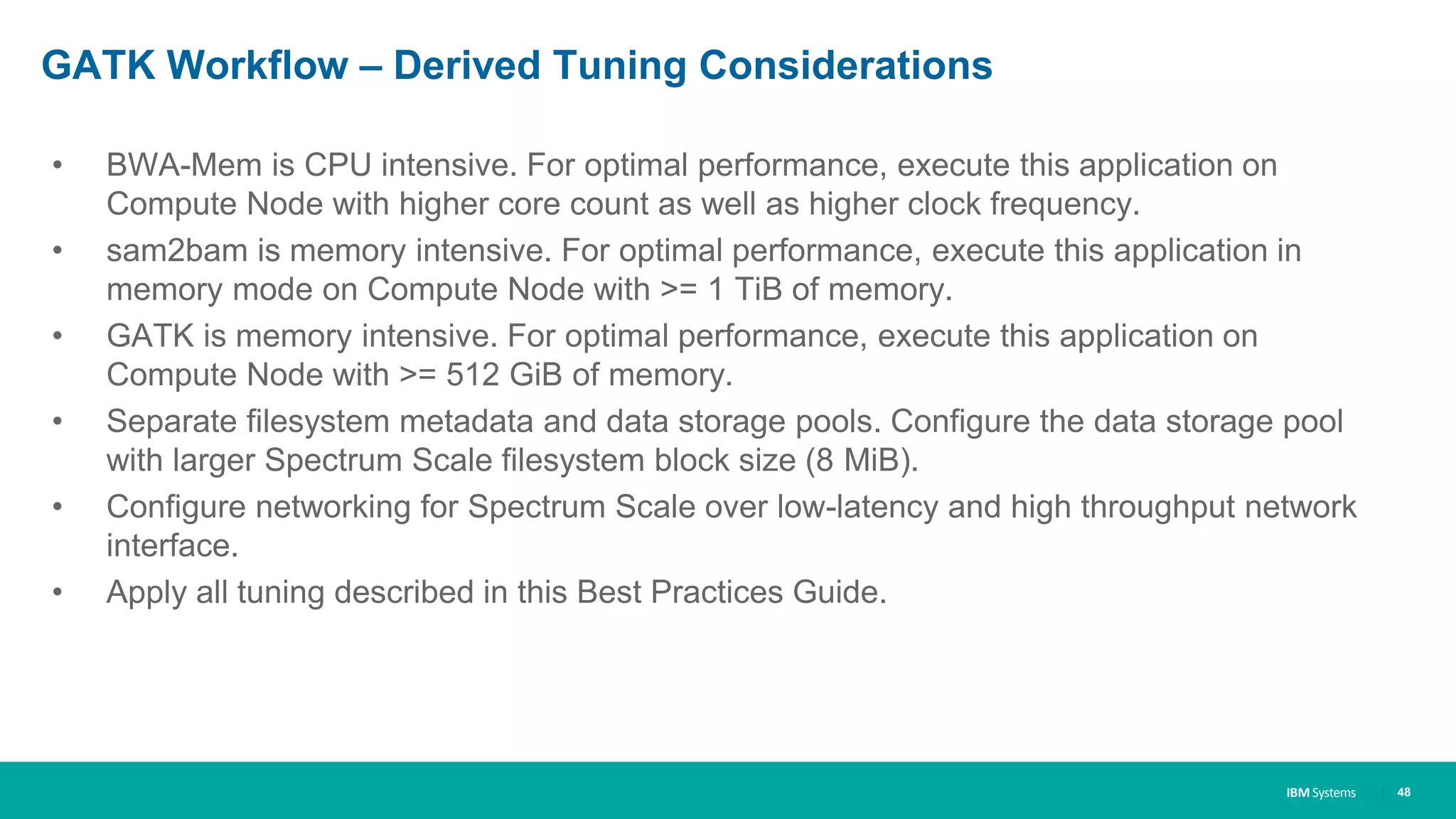 IBM Systems
GATK Workflow – Derived Tuning Considerations
• BWA-Mem is CPU intensive. For optimal performance, execute this application on
Compute Node with higher core count as well as higher clock frequency.
• sam2bam is memory intensive. For optimal performance, execute this application in
memory mode on Compute Node with >= 1 TiB of memory.
• GATK is memory intensive. For optimal performance, execute this application on
Compute Node with >= 512 GiB of memory.
• Separate filesystem metadata and data storage pools. Configure the data storage pool
with larger Spectrum Scale filesystem block size (8 MiB).
• Configure networking for Spectrum Scale over low-latency and high throughput network
interface.
• Apply all tuning described in this Best Practices Guide.
| 48
 