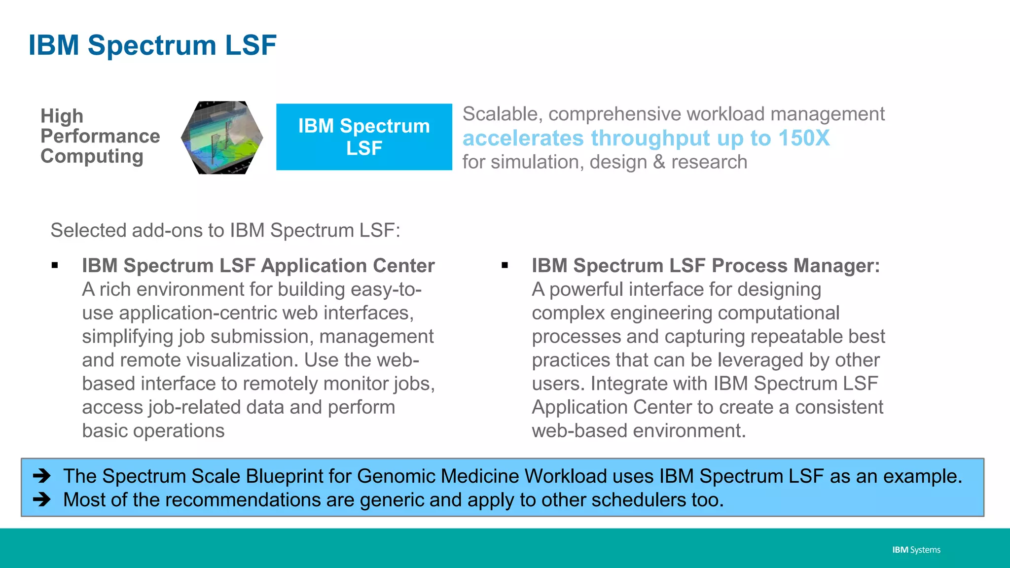 IBM Systems
IBM Spectrum
LSF
Scalable, comprehensive workload management
accelerates throughput up to 150X
for simulation, design & research
High
Performance
Computing
IBM Spectrum LSF
Selected add-ons to IBM Spectrum LSF:
▪ IBM Spectrum LSF Application Center
A rich environment for building easy-to-
use application-centric web interfaces,
simplifying job submission, management
and remote visualization. Use the web-
based interface to remotely monitor jobs,
access job-related data and perform
basic operations
▪ IBM Spectrum LSF Process Manager:
A powerful interface for designing
complex engineering computational
processes and capturing repeatable best
practices that can be leveraged by other
users. Integrate with IBM Spectrum LSF
Application Center to create a consistent
web-based environment.
 The Spectrum Scale Blueprint for Genomic Medicine Workload uses IBM Spectrum LSF as an example.
 Most of the recommendations are generic and apply to other schedulers too.
 