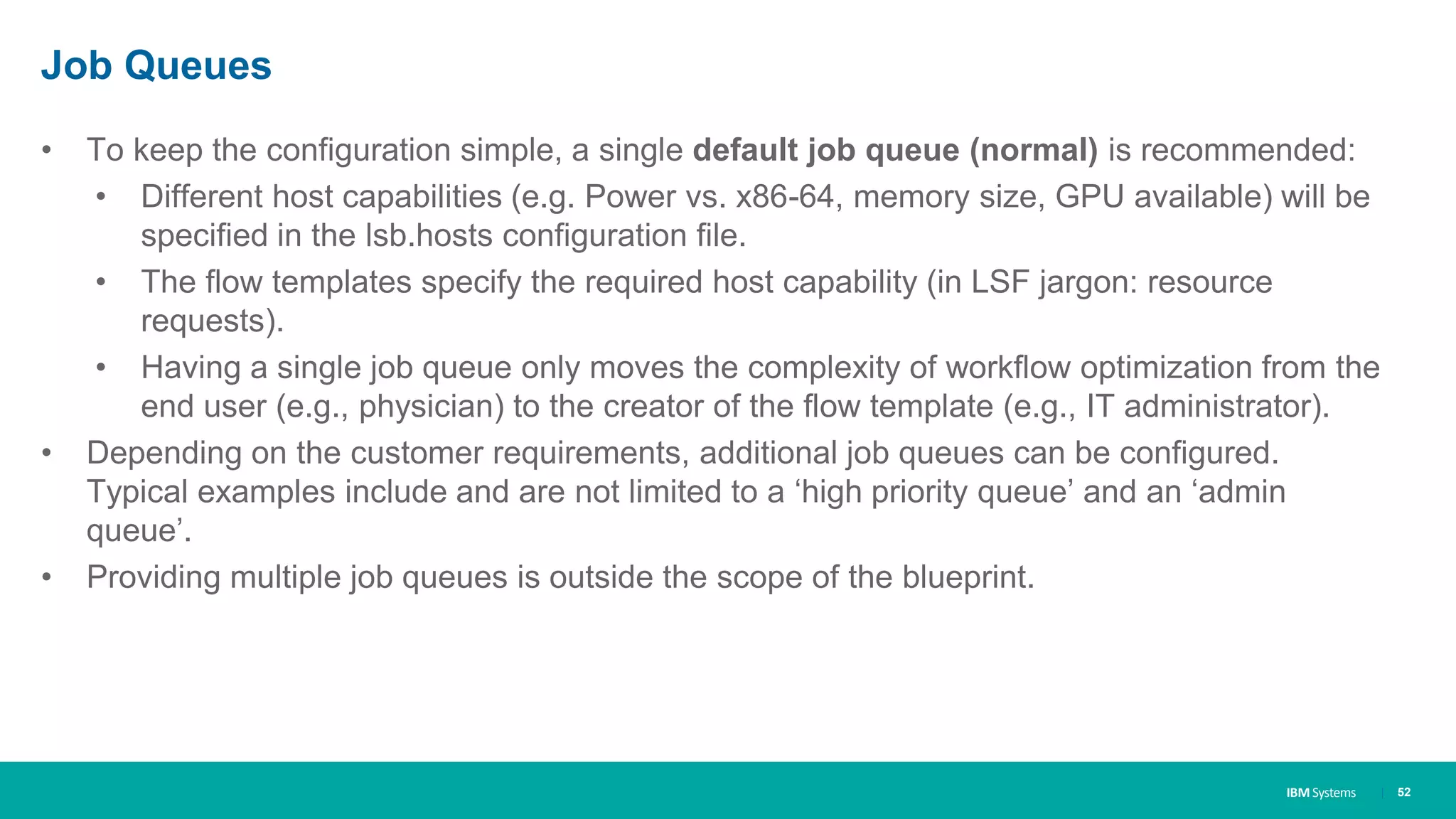 IBM Systems
Job Queues
• To keep the configuration simple, a single default job queue (normal) is recommended:
• Different host capabilities (e.g. Power vs. x86-64, memory size, GPU available) will be
specified in the lsb.hosts configuration file.
• The flow templates specify the required host capability (in LSF jargon: resource
requests).
• Having a single job queue only moves the complexity of workflow optimization from the
end user (e.g., physician) to the creator of the flow template (e.g., IT administrator).
• Depending on the customer requirements, additional job queues can be configured.
Typical examples include and are not limited to a ‘high priority queue’ and an ‘admin
queue’.
• Providing multiple job queues is outside the scope of the blueprint.
| 52
 