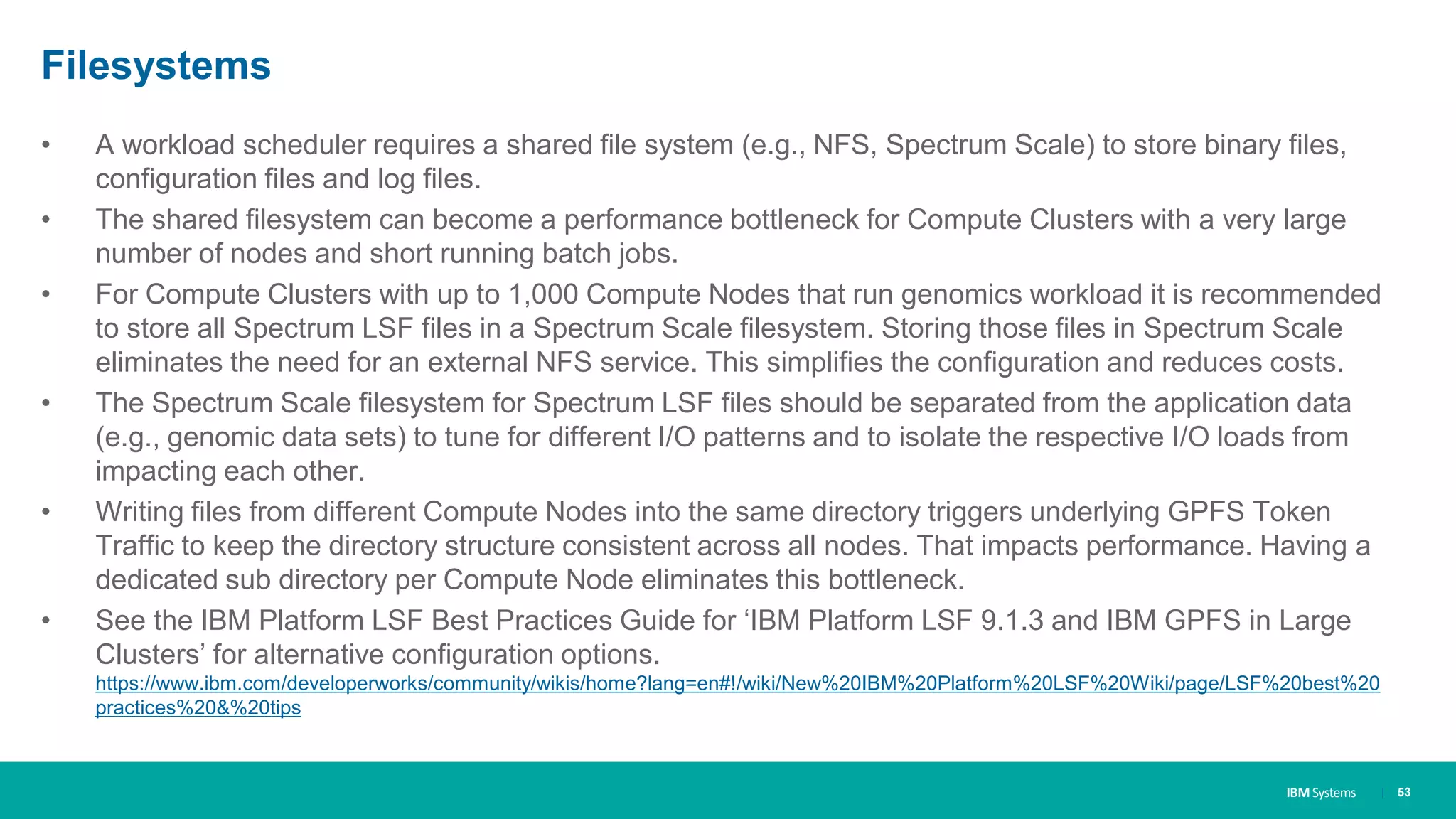 IBM Systems
Filesystems
• A workload scheduler requires a shared file system (e.g., NFS, Spectrum Scale) to store binary files,
configuration files and log files.
• The shared filesystem can become a performance bottleneck for Compute Clusters with a very large
number of nodes and short running batch jobs.
• For Compute Clusters with up to 1,000 Compute Nodes that run genomics workload it is recommended
to store all Spectrum LSF files in a Spectrum Scale filesystem. Storing those files in Spectrum Scale
eliminates the need for an external NFS service. This simplifies the configuration and reduces costs.
• The Spectrum Scale filesystem for Spectrum LSF files should be separated from the application data
(e.g., genomic data sets) to tune for different I/O patterns and to isolate the respective I/O loads from
impacting each other.
• Writing files from different Compute Nodes into the same directory triggers underlying GPFS Token
Traffic to keep the directory structure consistent across all nodes. That impacts performance. Having a
dedicated sub directory per Compute Node eliminates this bottleneck.
• See the IBM Platform LSF Best Practices Guide for ‘IBM Platform LSF 9.1.3 and IBM GPFS in Large
Clusters’ for alternative configuration options.
https://www.ibm.com/developerworks/community/wikis/home?lang=en#!/wiki/New%20IBM%20Platform%20LSF%20Wiki/page/LSF%20best%20
practices%20&%20tips
| 53
 