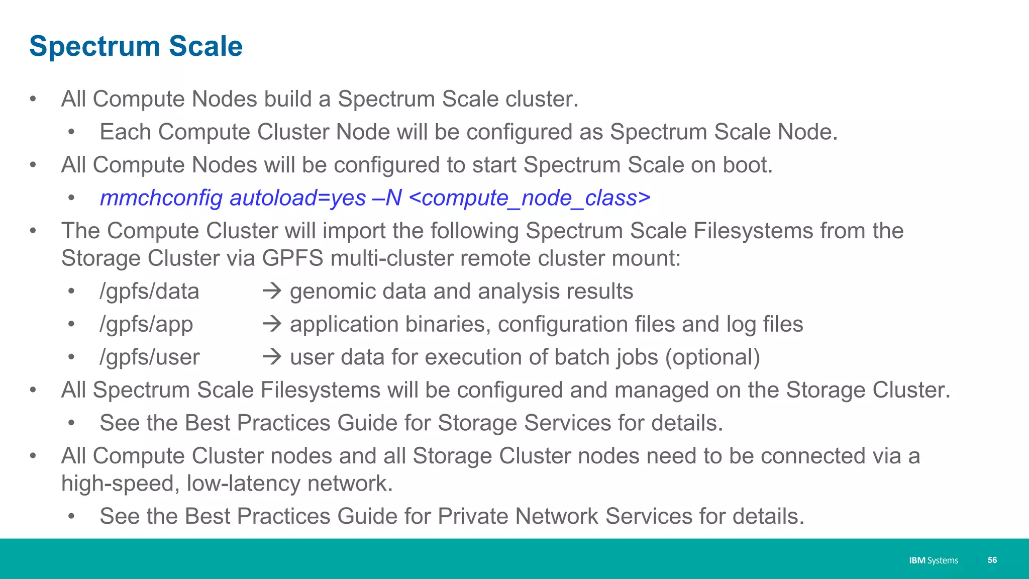 IBM Systems
Spectrum Scale
• All Compute Nodes build a Spectrum Scale cluster.
• Each Compute Cluster Node will be configured as Spectrum Scale Node.
• All Compute Nodes will be configured to start Spectrum Scale on boot.
• mmchconfig autoload=yes –N <compute_node_class>
• The Compute Cluster will import the following Spectrum Scale Filesystems from the
Storage Cluster via GPFS multi-cluster remote cluster mount:
• /gpfs/data  genomic data and analysis results
• /gpfs/app  application binaries, configuration files and log files
• /gpfs/user  user data for execution of batch jobs (optional)
• All Spectrum Scale Filesystems will be configured and managed on the Storage Cluster.
• See the Best Practices Guide for Storage Services for details.
• All Compute Cluster nodes and all Storage Cluster nodes need to be connected via a
high-speed, low-latency network.
• See the Best Practices Guide for Private Network Services for details.
| 56
 