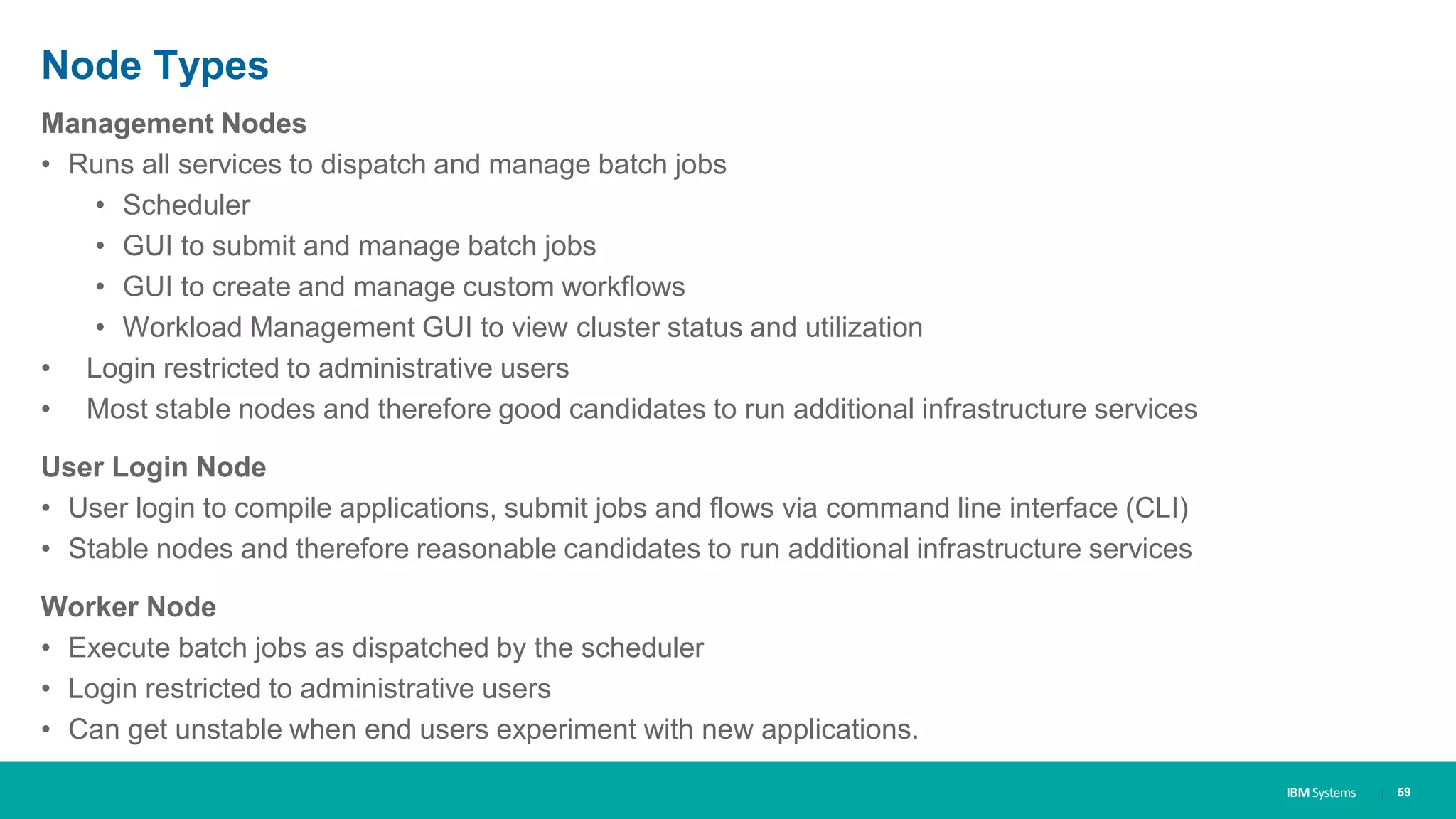 IBM Systems
Node Types
Management Nodes
• Runs all services to dispatch and manage batch jobs
• Scheduler
• GUI to submit and manage batch jobs
• GUI to create and manage custom workflows
• Workload Management GUI to view cluster status and utilization
• Login restricted to administrative users
• Most stable nodes and therefore good candidates to run additional infrastructure services
User Login Node
• User login to compile applications, submit jobs and flows via command line interface (CLI)
• Stable nodes and therefore reasonable candidates to run additional infrastructure services
Worker Node
• Execute batch jobs as dispatched by the scheduler
• Login restricted to administrative users
• Can get unstable when end users experiment with new applications.
| 59
 