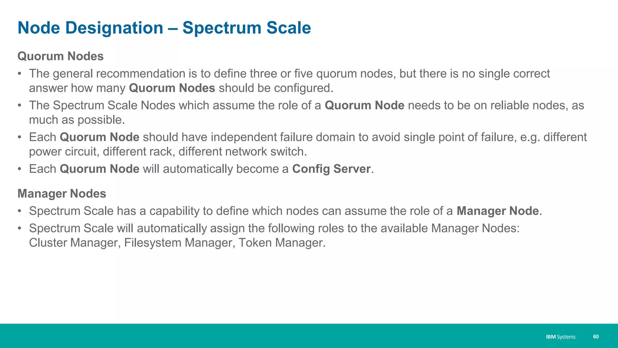 IBM Systems
Node Designation – Spectrum Scale
Quorum Nodes
• The general recommendation is to define three or five quorum nodes, but there is no single correct
answer how many Quorum Nodes should be configured.
• The Spectrum Scale Nodes which assume the role of a Quorum Node needs to be on reliable nodes, as
much as possible.
• Each Quorum Node should have independent failure domain to avoid single point of failure, e.g. different
power circuit, different rack, different network switch.
• Each Quorum Node will automatically become a Config Server.
Manager Nodes
• Spectrum Scale has a capability to define which nodes can assume the role of a Manager Node.
• Spectrum Scale will automatically assign the following roles to the available Manager Nodes:
Cluster Manager, Filesystem Manager, Token Manager.
| 60
 