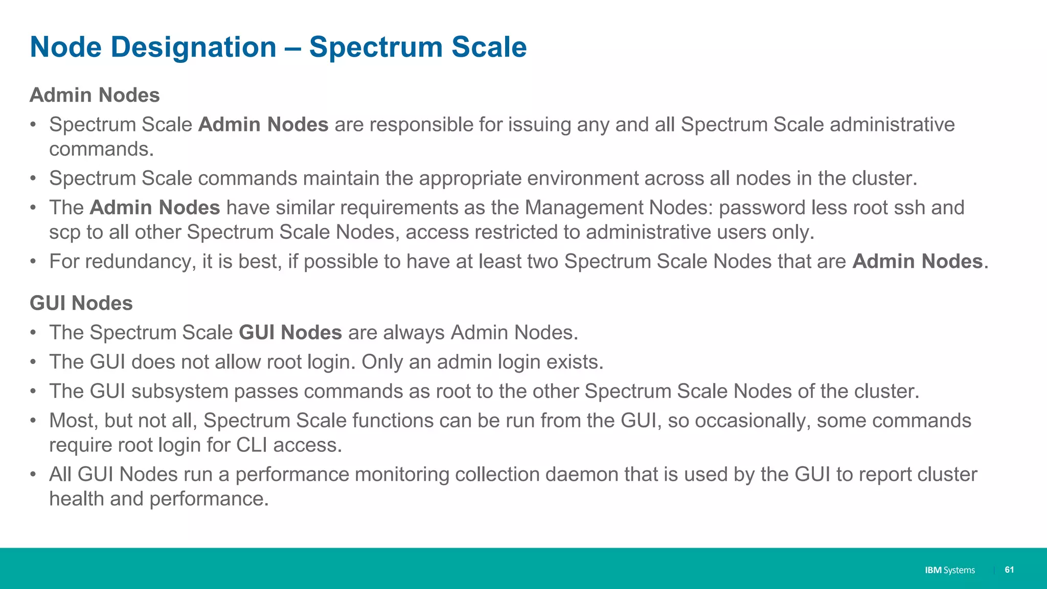 IBM Systems
Node Designation – Spectrum Scale
Admin Nodes
• Spectrum Scale Admin Nodes are responsible for issuing any and all Spectrum Scale administrative
commands.
• Spectrum Scale commands maintain the appropriate environment across all nodes in the cluster.
• The Admin Nodes have similar requirements as the Management Nodes: password less root ssh and
scp to all other Spectrum Scale Nodes, access restricted to administrative users only.
• For redundancy, it is best, if possible to have at least two Spectrum Scale Nodes that are Admin Nodes.
GUI Nodes
• The Spectrum Scale GUI Nodes are always Admin Nodes.
• The GUI does not allow root login. Only an admin login exists.
• The GUI subsystem passes commands as root to the other Spectrum Scale Nodes of the cluster.
• Most, but not all, Spectrum Scale functions can be run from the GUI, so occasionally, some commands
require root login for CLI access.
• All GUI Nodes run a performance monitoring collection daemon that is used by the GUI to report cluster
health and performance.
| 61
 