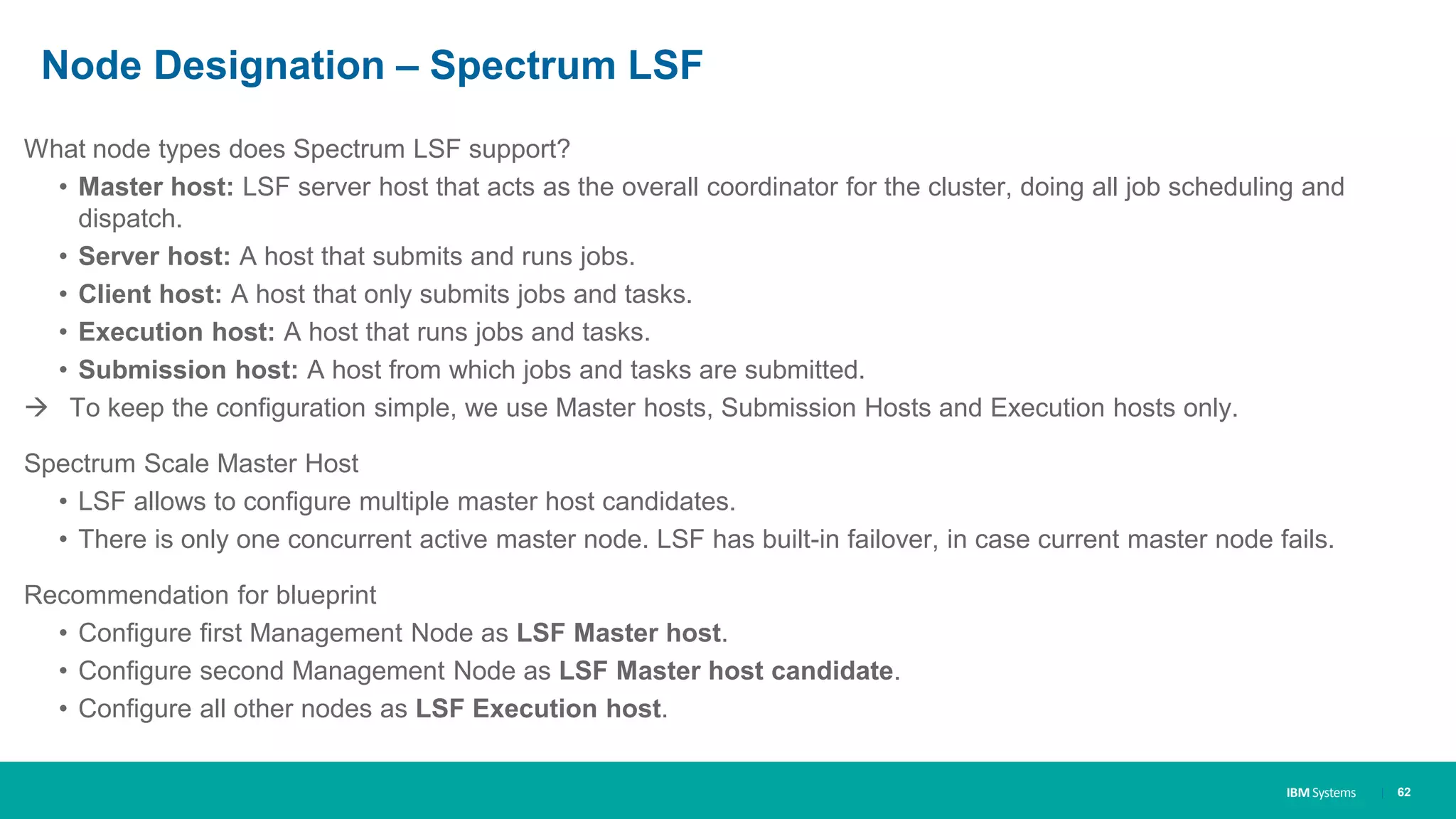IBM Systems
Node Designation – Spectrum LSF
What node types does Spectrum LSF support?
• Master host: LSF server host that acts as the overall coordinator for the cluster, doing all job scheduling and
dispatch.
• Server host: A host that submits and runs jobs.
• Client host: A host that only submits jobs and tasks.
• Execution host: A host that runs jobs and tasks.
• Submission host: A host from which jobs and tasks are submitted.
 To keep the configuration simple, we use Master hosts, Submission Hosts and Execution hosts only.
Spectrum Scale Master Host
• LSF allows to configure multiple master host candidates.
• There is only one concurrent active master node. LSF has built-in failover, in case current master node fails.
Recommendation for blueprint
• Configure first Management Node as LSF Master host.
• Configure second Management Node as LSF Master host candidate.
• Configure all other nodes as LSF Execution host.
| 62
 