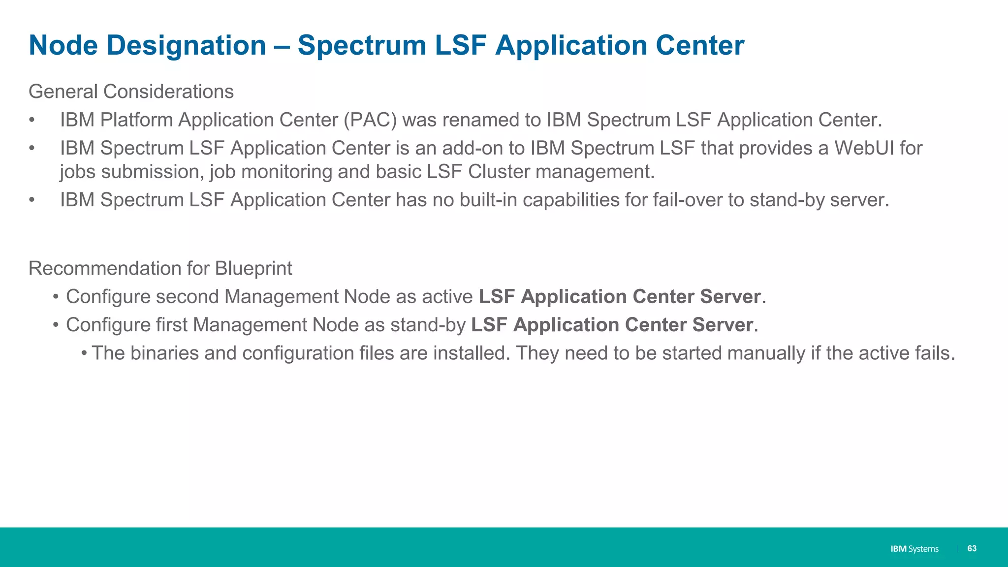 IBM Systems
Node Designation – Spectrum LSF Application Center
| 63
General Considerations
• IBM Platform Application Center (PAC) was renamed to IBM Spectrum LSF Application Center.
• IBM Spectrum LSF Application Center is an add-on to IBM Spectrum LSF that provides a WebUI for
jobs submission, job monitoring and basic LSF Cluster management.
• IBM Spectrum LSF Application Center has no built-in capabilities for fail-over to stand-by server.
Recommendation for Blueprint
• Configure second Management Node as active LSF Application Center Server.
• Configure first Management Node as stand-by LSF Application Center Server.
• The binaries and configuration files are installed. They need to be started manually if the active fails.
 