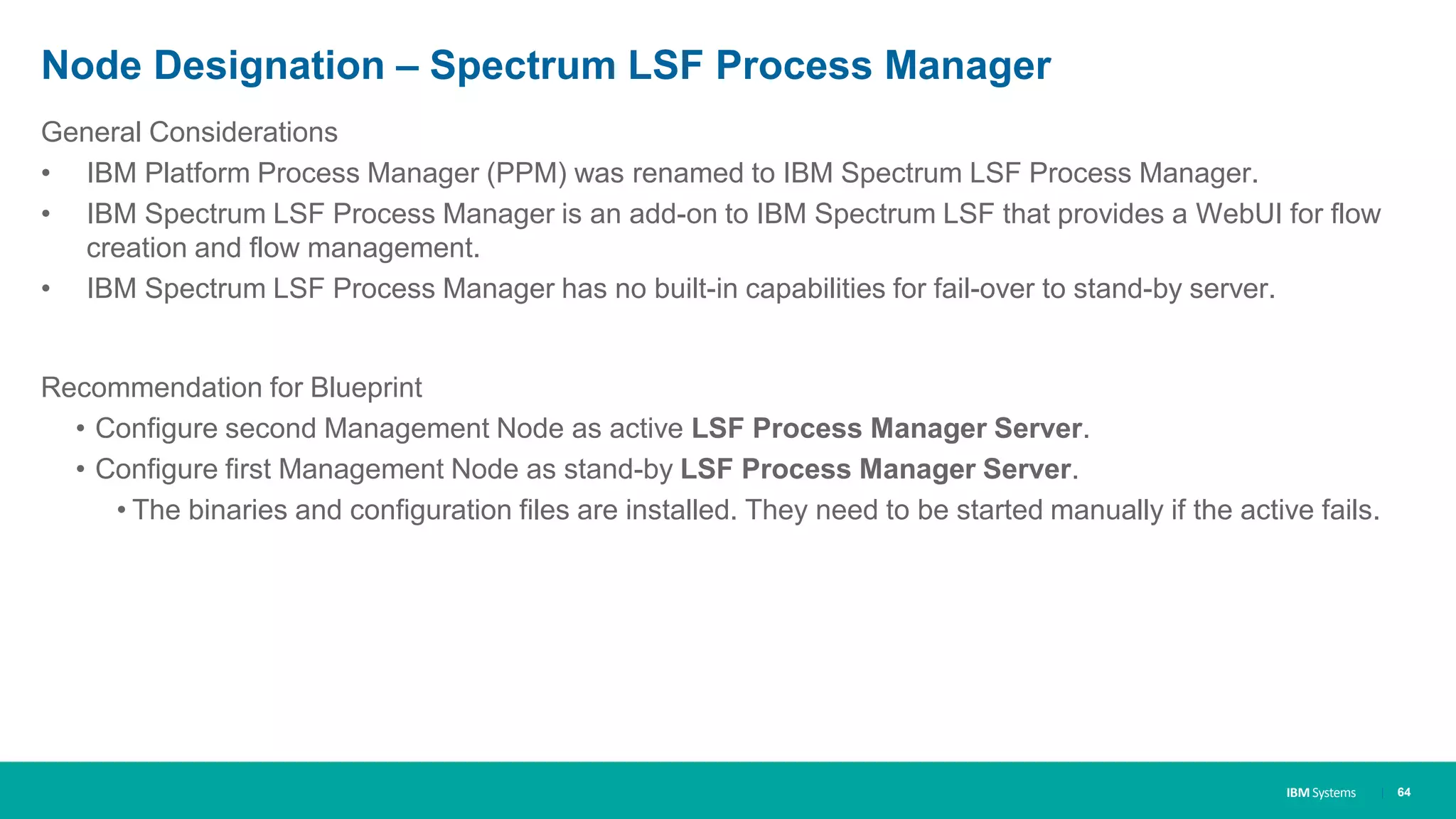 IBM Systems
Node Designation – Spectrum LSF Process Manager
| 64
General Considerations
• IBM Platform Process Manager (PPM) was renamed to IBM Spectrum LSF Process Manager.
• IBM Spectrum LSF Process Manager is an add-on to IBM Spectrum LSF that provides a WebUI for flow
creation and flow management.
• IBM Spectrum LSF Process Manager has no built-in capabilities for fail-over to stand-by server.
Recommendation for Blueprint
• Configure second Management Node as active LSF Process Manager Server.
• Configure first Management Node as stand-by LSF Process Manager Server.
• The binaries and configuration files are installed. They need to be started manually if the active fails.
 