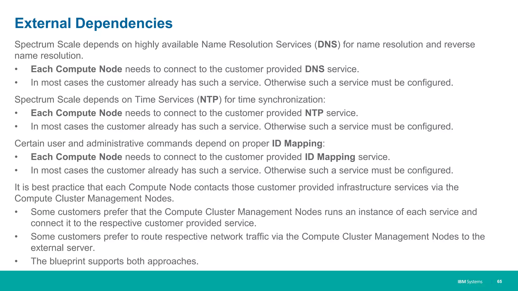 IBM Systems
External Dependencies
Spectrum Scale depends on highly available Name Resolution Services (DNS) for name resolution and reverse
name resolution.
• Each Compute Node needs to connect to the customer provided DNS service.
• In most cases the customer already has such a service. Otherwise such a service must be configured.
Spectrum Scale depends on Time Services (NTP) for time synchronization:
• Each Compute Node needs to connect to the customer provided NTP service.
• In most cases the customer already has such a service. Otherwise such a service must be configured.
Certain user and administrative commands depend on proper ID Mapping:
• Each Compute Node needs to connect to the customer provided ID Mapping service.
• In most cases the customer already has such a service. Otherwise such a service must be configured.
It is best practice that each Compute Node contacts those customer provided infrastructure services via the
Compute Cluster Management Nodes.
• Some customers prefer that the Compute Cluster Management Nodes runs an instance of each service and
connect it to the respective customer provided service.
• Some customers prefer to route respective network traffic via the Compute Cluster Management Nodes to the
external server.
• The blueprint supports both approaches.
| 65
 