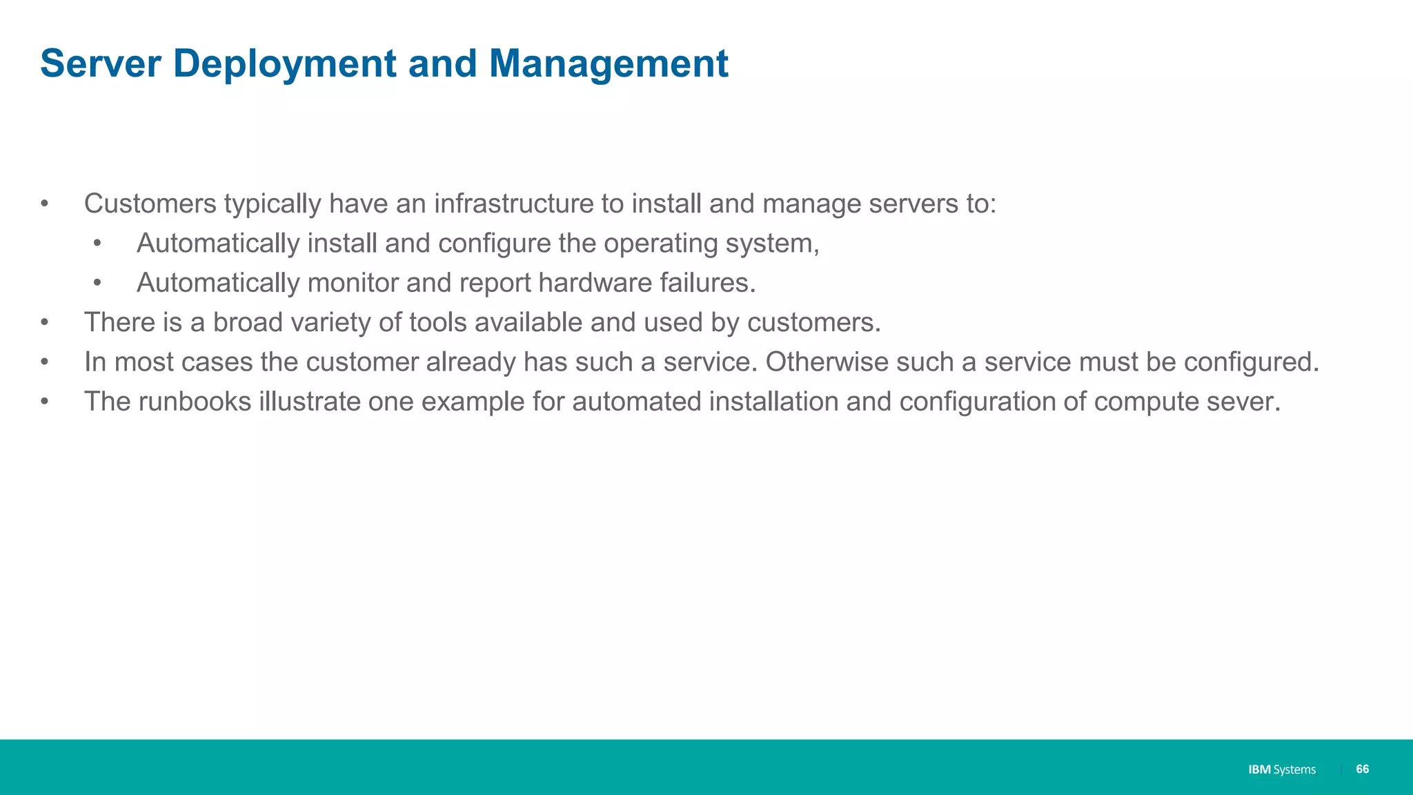 IBM Systems
Server Deployment and Management
• Customers typically have an infrastructure to install and manage servers to:
• Automatically install and configure the operating system,
• Automatically monitor and report hardware failures.
• There is a broad variety of tools available and used by customers.
• In most cases the customer already has such a service. Otherwise such a service must be configured.
• The runbooks illustrate one example for automated installation and configuration of compute sever.
| 66
 