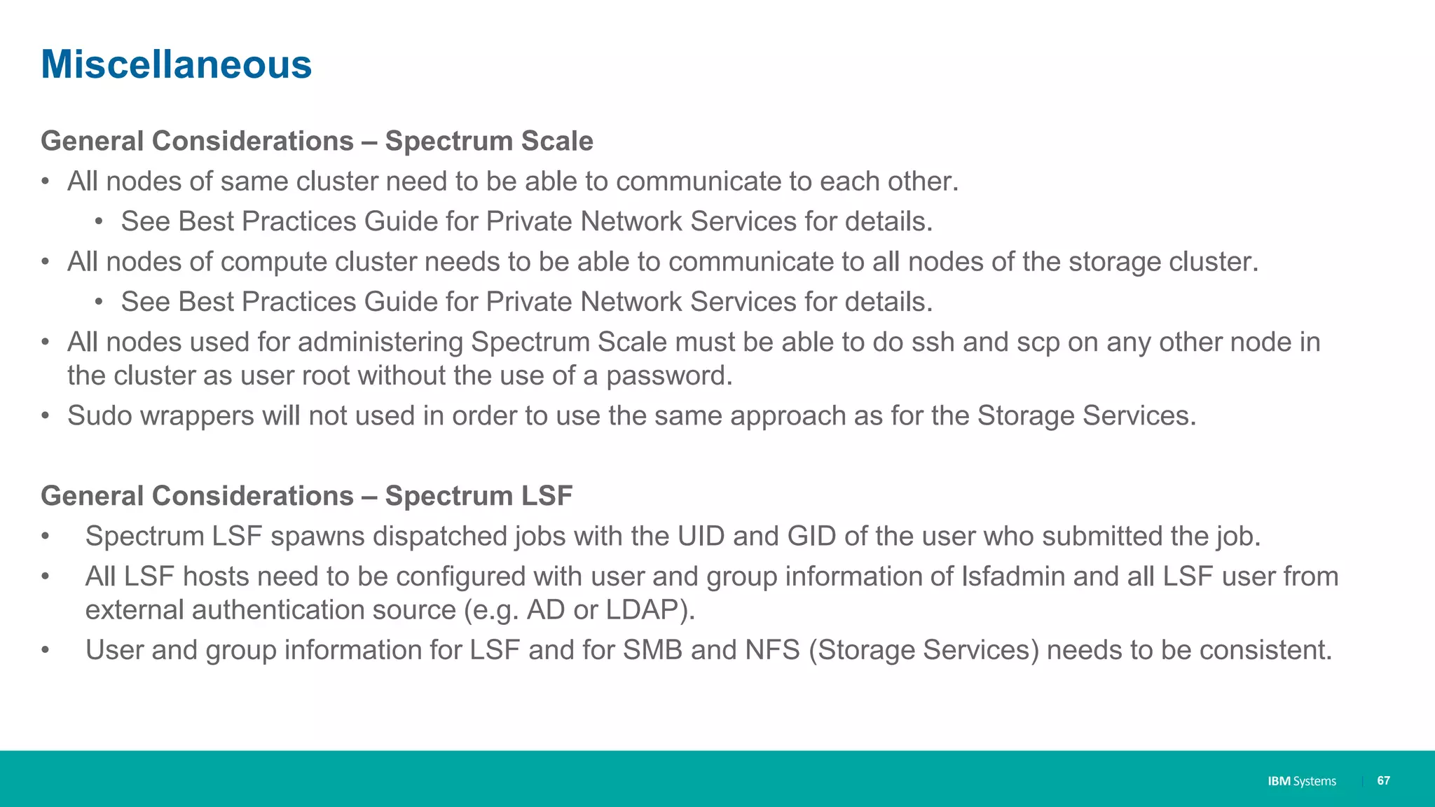 IBM Systems
Miscellaneous
General Considerations – Spectrum Scale
• All nodes of same cluster need to be able to communicate to each other.
• See Best Practices Guide for Private Network Services for details.
• All nodes of compute cluster needs to be able to communicate to all nodes of the storage cluster.
• See Best Practices Guide for Private Network Services for details.
• All nodes used for administering Spectrum Scale must be able to do ssh and scp on any other node in
the cluster as user root without the use of a password.
• Sudo wrappers will not used in order to use the same approach as for the Storage Services.
General Considerations – Spectrum LSF
• Spectrum LSF spawns dispatched jobs with the UID and GID of the user who submitted the job.
• All LSF hosts need to be configured with user and group information of lsfadmin and all LSF user from
external authentication source (e.g. AD or LDAP).
• User and group information for LSF and for SMB and NFS (Storage Services) needs to be consistent.
| 67
 