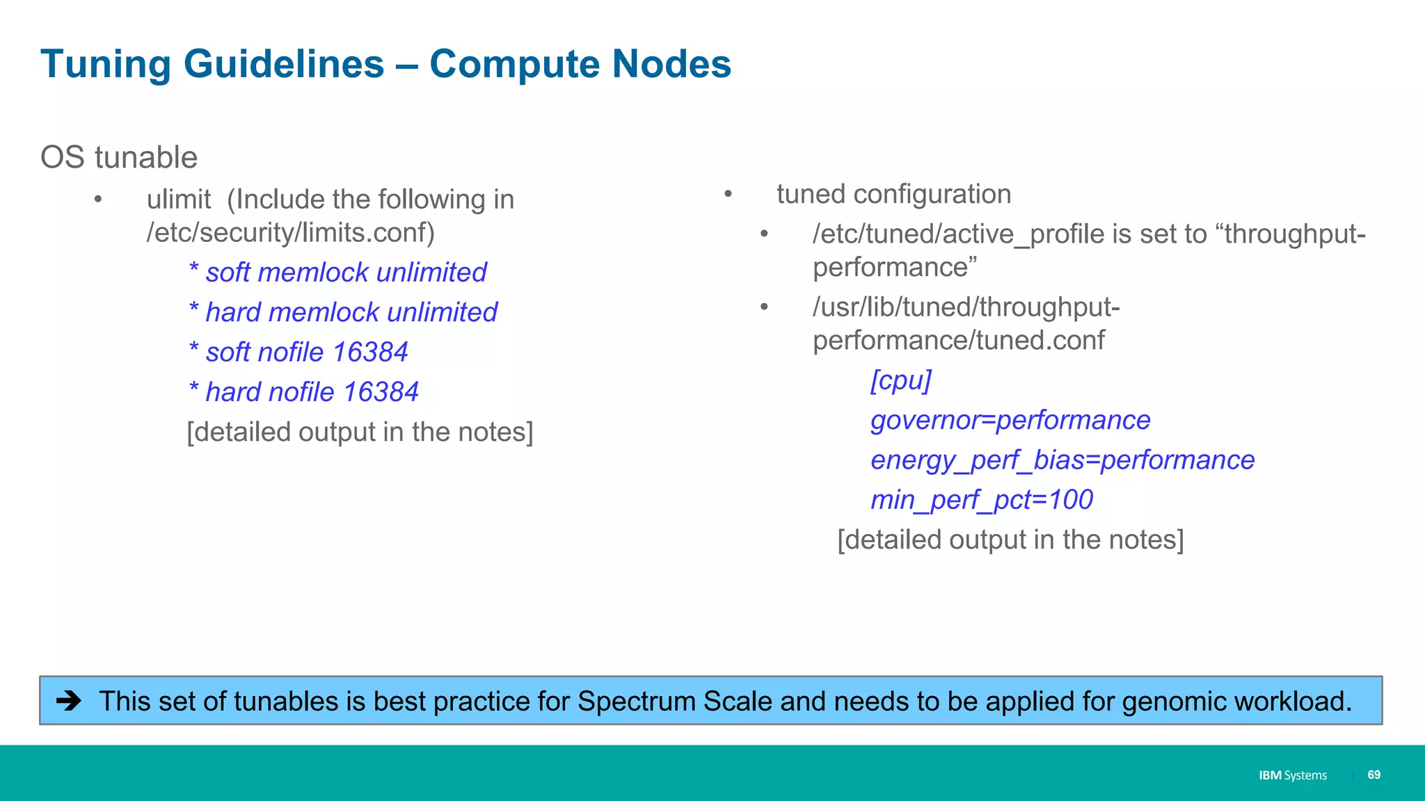 IBM Systems
Tuning Guidelines – Compute Nodes
OS tunable
• ulimit (Include the following in
/etc/security/limits.conf)
* soft memlock unlimited
* hard memlock unlimited
* soft nofile 16384
* hard nofile 16384
[detailed output in the notes]
| 69
 This set of tunables is best practice for Spectrum Scale and needs to be applied for genomic workload.
• tuned configuration
• /etc/tuned/active_profile is set to “throughput-
performance”
• /usr/lib/tuned/throughput-
performance/tuned.conf
[cpu]
governor=performance
energy_perf_bias=performance
min_perf_pct=100
[detailed output in the notes]
 