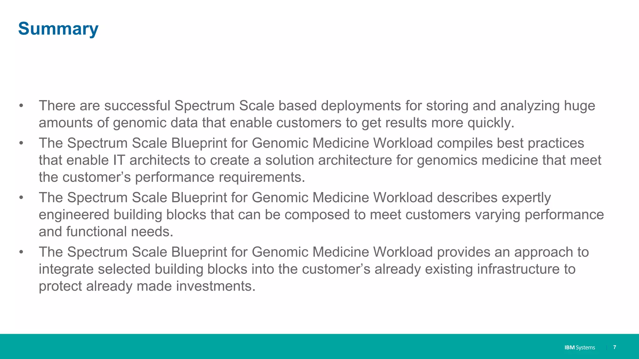 IBM Systems
Summary
• There are successful Spectrum Scale based deployments for storing and analyzing huge
amounts of genomic data that enable customers to get results more quickly.
• The Spectrum Scale Blueprint for Genomic Medicine Workload compiles best practices
that enable IT architects to create a solution architecture for genomics medicine that meet
the customer’s performance requirements.
• The Spectrum Scale Blueprint for Genomic Medicine Workload describes expertly
engineered building blocks that can be composed to meet customers varying performance
and functional needs.
• The Spectrum Scale Blueprint for Genomic Medicine Workload provides an approach to
integrate selected building blocks into the customer’s already existing infrastructure to
protect already made investments.
| 7
 