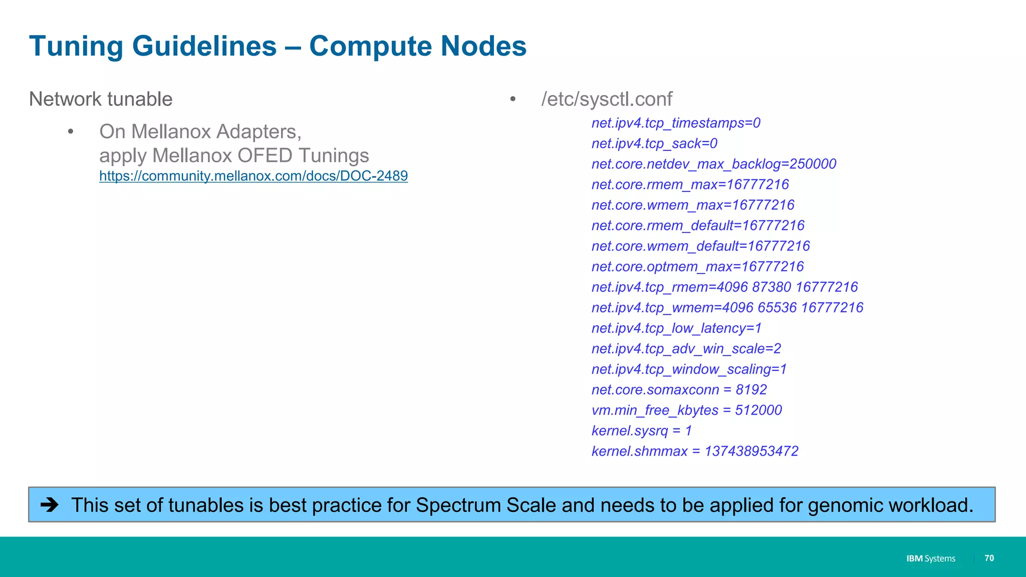 IBM Systems
Tuning Guidelines – Compute Nodes
Network tunable
• On Mellanox Adapters,
apply Mellanox OFED Tunings
https://community.mellanox.com/docs/DOC-2489
| 70
• /etc/sysctl.conf
net.ipv4.tcp_timestamps=0
net.ipv4.tcp_sack=0
net.core.netdev_max_backlog=250000
net.core.rmem_max=16777216
net.core.wmem_max=16777216
net.core.rmem_default=16777216
net.core.wmem_default=16777216
net.core.optmem_max=16777216
net.ipv4.tcp_rmem=4096 87380 16777216
net.ipv4.tcp_wmem=4096 65536 16777216
net.ipv4.tcp_low_latency=1
net.ipv4.tcp_adv_win_scale=2
net.ipv4.tcp_window_scaling=1
net.core.somaxconn = 8192
vm.min_free_kbytes = 512000
kernel.sysrq = 1
kernel.shmmax = 137438953472
 This set of tunables is best practice for Spectrum Scale and needs to be applied for genomic workload.
 