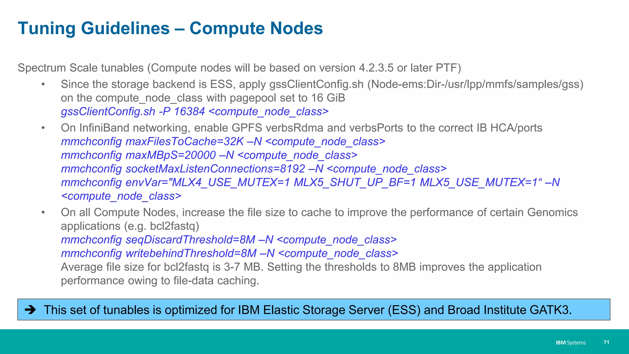 IBM Systems
Tuning Guidelines – Compute Nodes
Spectrum Scale tunables (Compute nodes will be based on version 4.2.3.5 or later PTF)
• Since the storage backend is ESS, apply gssClientConfig.sh (Node-ems:Dir-/usr/lpp/mmfs/samples/gss)
on the compute_node_class with pagepool set to 16 GiB
gssClientConfig.sh -P 16384 <compute_node_class>
• On InfiniBand networking, enable GPFS verbsRdma and verbsPorts to the correct IB HCA/ports
mmchconfig maxFilesToCache=32K –N <compute_node_class>
mmchconfig maxMBpS=20000 –N <compute_node_class>
mmchconfig socketMaxListenConnections=8192 –N <compute_node_class>
mmchconfig envVar="MLX4_USE_MUTEX=1 MLX5_SHUT_UP_BF=1 MLX5_USE_MUTEX=1“ –N
<compute_node_class>
• On all Compute Nodes, increase the file size to cache to improve the performance of certain Genomics
applications (e.g. bcl2fastq)
mmchconfig seqDiscardThreshold=8M –N <compute_node_class>
mmchconfig writebehindThreshold=8M –N <compute_node_class>
Average file size for bcl2fastq is 3-7 MB. Setting the thresholds to 8MB improves the application
performance owing to file-data caching.
| 71
 This set of tunables is optimized for IBM Elastic Storage Server (ESS) and Broad Institute GATK3.
 