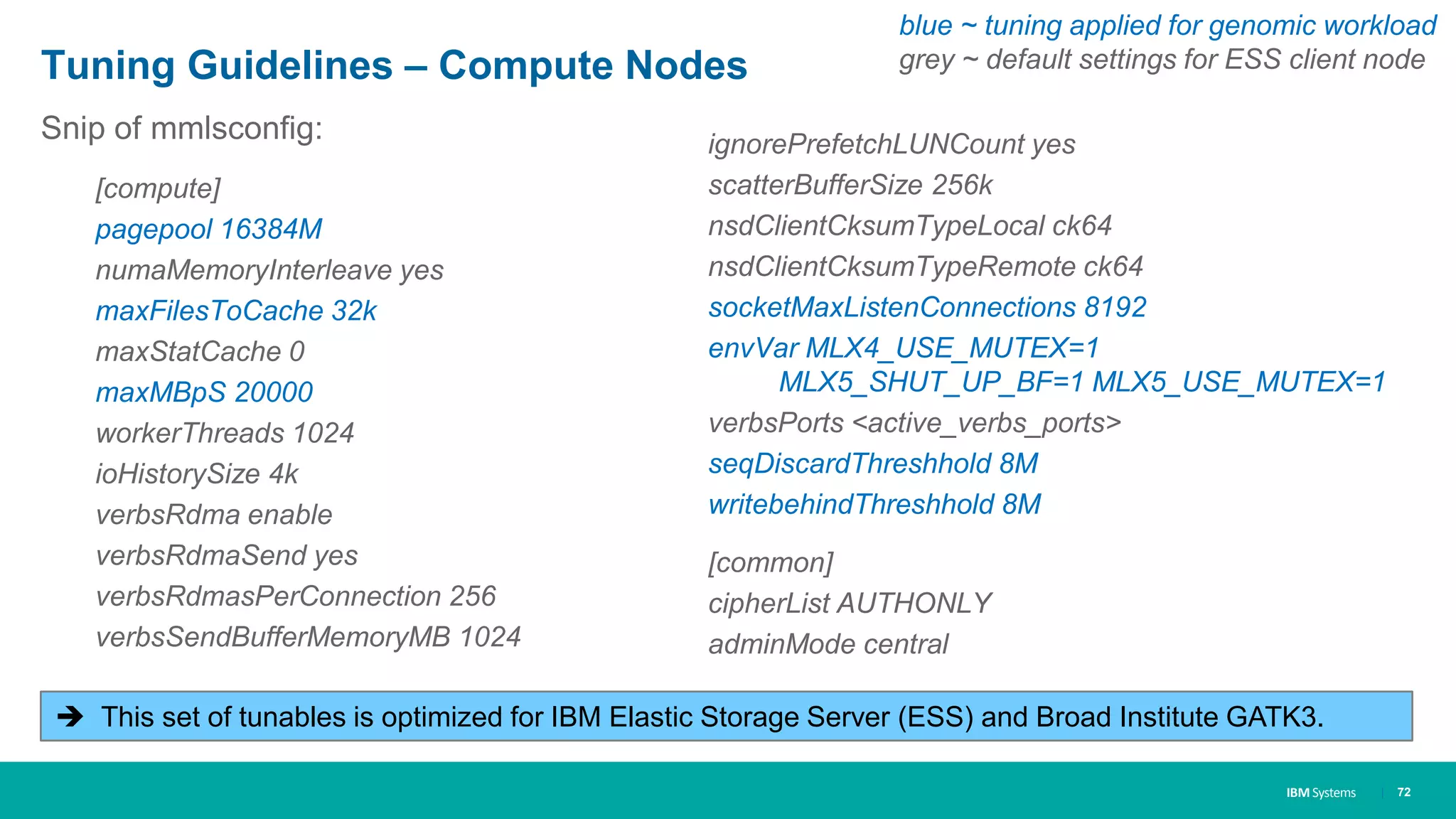 IBM Systems
Tuning Guidelines – Compute Nodes
Snip of mmlsconfig:
[compute]
pagepool 16384M
numaMemoryInterleave yes
maxFilesToCache 32k
maxStatCache 0
maxMBpS 20000
workerThreads 1024
ioHistorySize 4k
verbsRdma enable
verbsRdmaSend yes
verbsRdmasPerConnection 256
verbsSendBufferMemoryMB 1024
| 72
 This set of tunables is optimized for IBM Elastic Storage Server (ESS) and Broad Institute GATK3.
ignorePrefetchLUNCount yes
scatterBufferSize 256k
nsdClientCksumTypeLocal ck64
nsdClientCksumTypeRemote ck64
socketMaxListenConnections 8192
envVar MLX4_USE_MUTEX=1
MLX5_SHUT_UP_BF=1 MLX5_USE_MUTEX=1
verbsPorts <active_verbs_ports>
seqDiscardThreshhold 8M
writebehindThreshhold 8M
[common]
cipherList AUTHONLY
adminMode central
blue ~ tuning applied for genomic workload
grey ~ default settings for ESS client node
 