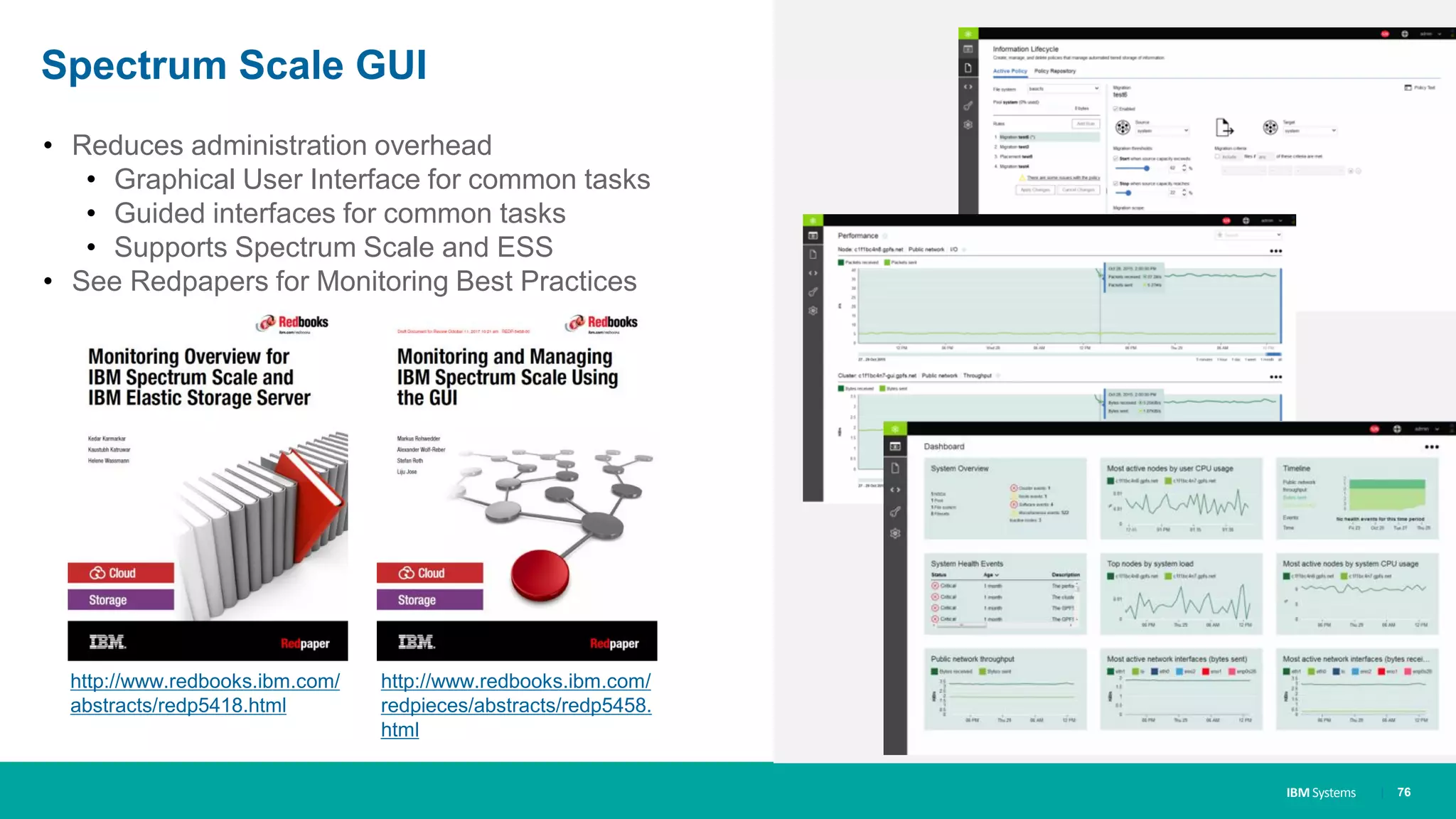 IBM Systems
Spectrum Scale GUI
• Reduces administration overhead
• Graphical User Interface for common tasks
• Guided interfaces for common tasks
• Supports Spectrum Scale and ESS
• See Redpapers for Monitoring Best Practices
| 76
http://www.redbooks.ibm.com/
abstracts/redp5418.html
http://www.redbooks.ibm.com/
redpieces/abstracts/redp5458.
html
 