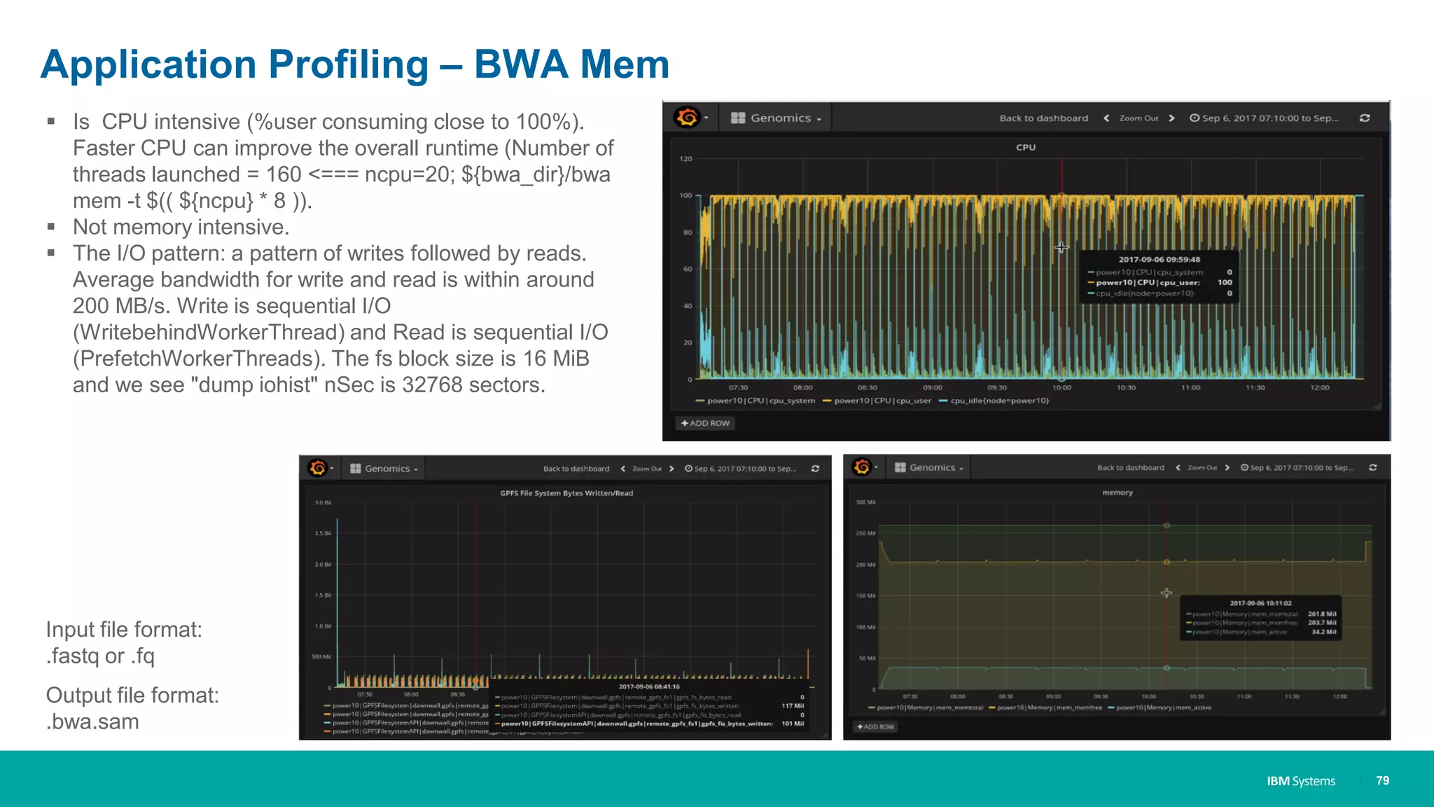 IBM Systems
Application Profiling – BWA Mem
| 79
▪ Is CPU intensive (%user consuming close to 100%).
Faster CPU can improve the overall runtime (Number of
threads launched = 160 <=== ncpu=20; ${bwa_dir}/bwa
mem -t $(( ${ncpu} * 8 )).
▪ Not memory intensive.
▪ The I/O pattern: a pattern of writes followed by reads.
Average bandwidth for write and read is within around
200 MB/s. Write is sequential I/O
(WritebehindWorkerThread) and Read is sequential I/O
(PrefetchWorkerThreads). The fs block size is 16 MiB
and we see "dump iohist" nSec is 32768 sectors.
Input file format:
.fastq or .fq
Output file format:
.bwa.sam
 