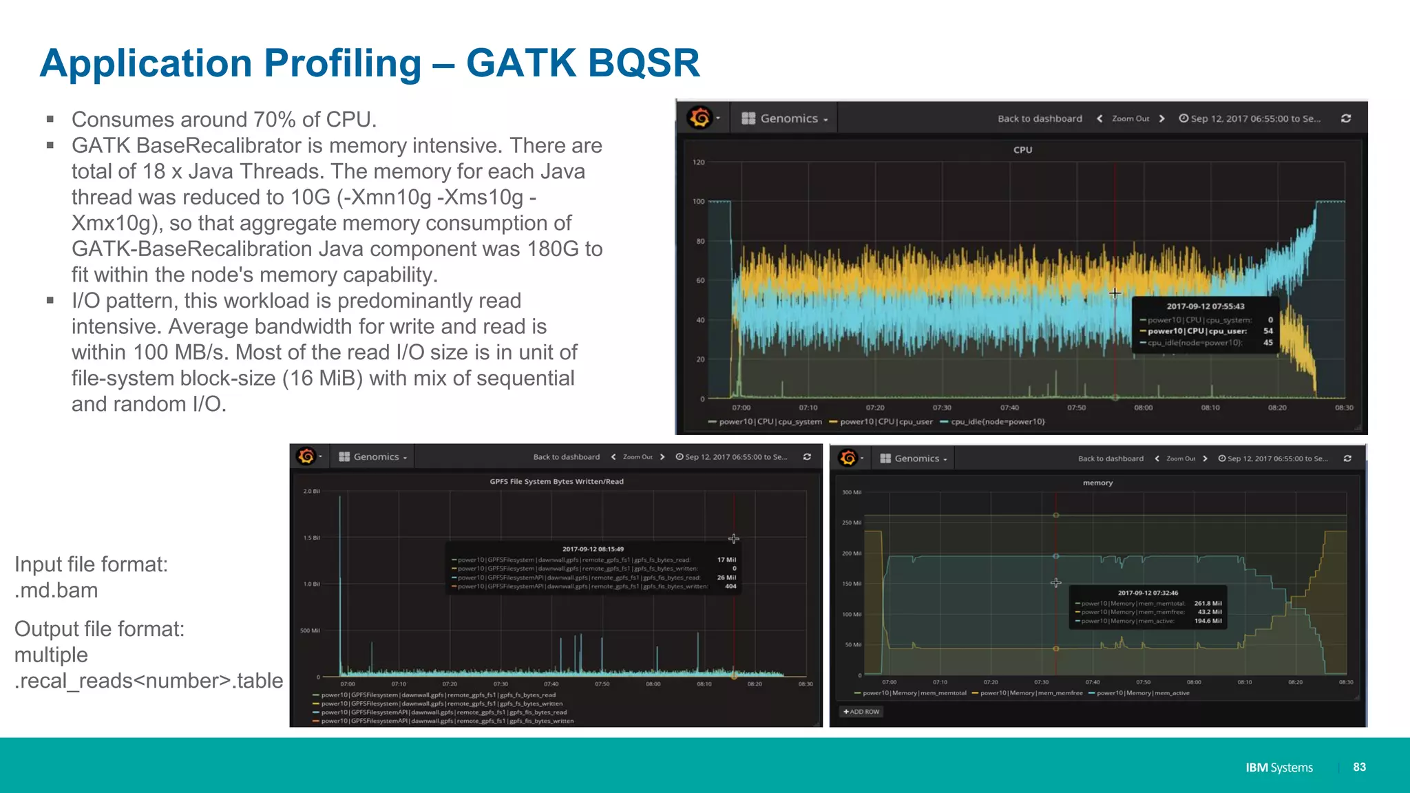 IBM Systems
Application Profiling – GATK BQSR
| 83
▪ Consumes around 70% of CPU.
▪ GATK BaseRecalibrator is memory intensive. There are
total of 18 x Java Threads. The memory for each Java
thread was reduced to 10G (-Xmn10g -Xms10g -
Xmx10g), so that aggregate memory consumption of
GATK-BaseRecalibration Java component was 180G to
fit within the node's memory capability.
▪ I/O pattern, this workload is predominantly read
intensive. Average bandwidth for write and read is
within 100 MB/s. Most of the read I/O size is in unit of
file-system block-size (16 MiB) with mix of sequential
and random I/O.
Input file format:
.md.bam
Output file format:
multiple
.recal_reads<number>.table
 