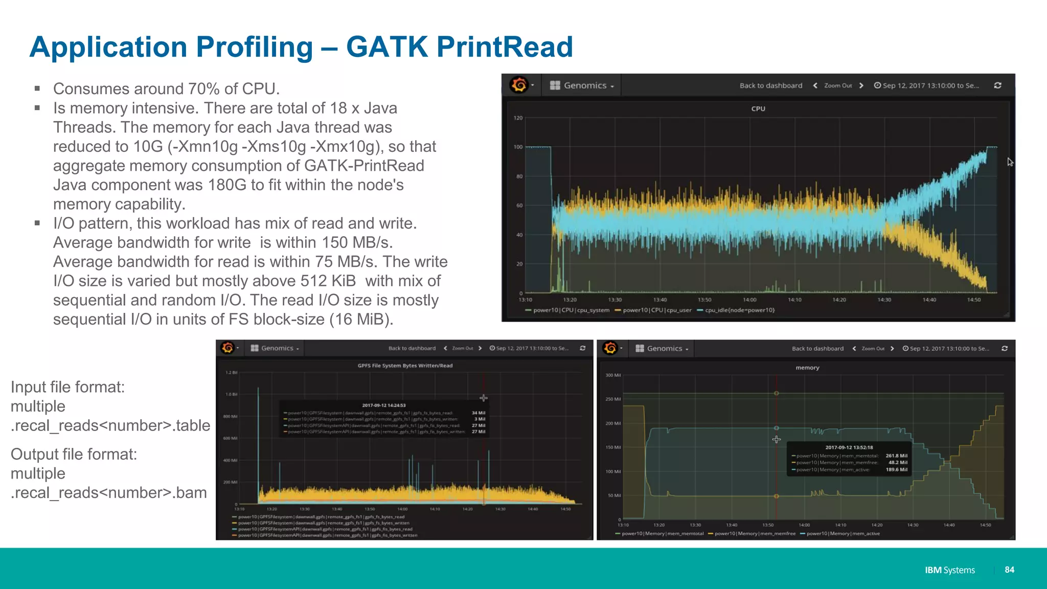 IBM Systems
Application Profiling – GATK PrintRead
| 84
▪ Consumes around 70% of CPU.
▪ Is memory intensive. There are total of 18 x Java
Threads. The memory for each Java thread was
reduced to 10G (-Xmn10g -Xms10g -Xmx10g), so that
aggregate memory consumption of GATK-PrintRead
Java component was 180G to fit within the node's
memory capability.
▪ I/O pattern, this workload has mix of read and write.
Average bandwidth for write is within 150 MB/s.
Average bandwidth for read is within 75 MB/s. The write
I/O size is varied but mostly above 512 KiB with mix of
sequential and random I/O. The read I/O size is mostly
sequential I/O in units of FS block-size (16 MiB).
Input file format:
multiple
.recal_reads<number>.table
Output file format:
multiple
.recal_reads<number>.bam
 