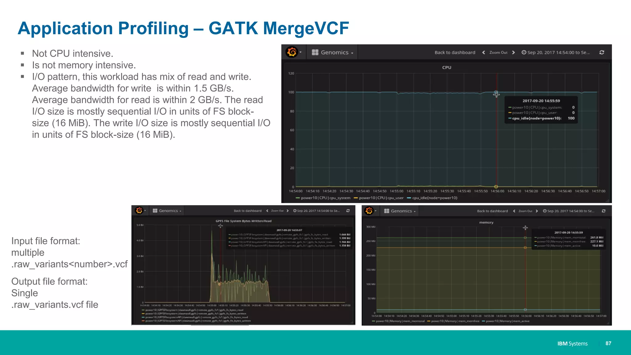 IBM Systems
Application Profiling – GATK MergeVCF
| 87
▪ Not CPU intensive.
▪ Is not memory intensive.
▪ I/O pattern, this workload has mix of read and write.
Average bandwidth for write is within 1.5 GB/s.
Average bandwidth for read is within 2 GB/s. The read
I/O size is mostly sequential I/O in units of FS block-
size (16 MiB). The write I/O size is mostly sequential I/O
in units of FS block-size (16 MiB).
Input file format:
multiple
.raw_variants<number>.vcf
Output file format:
Single
.raw_variants.vcf file
 