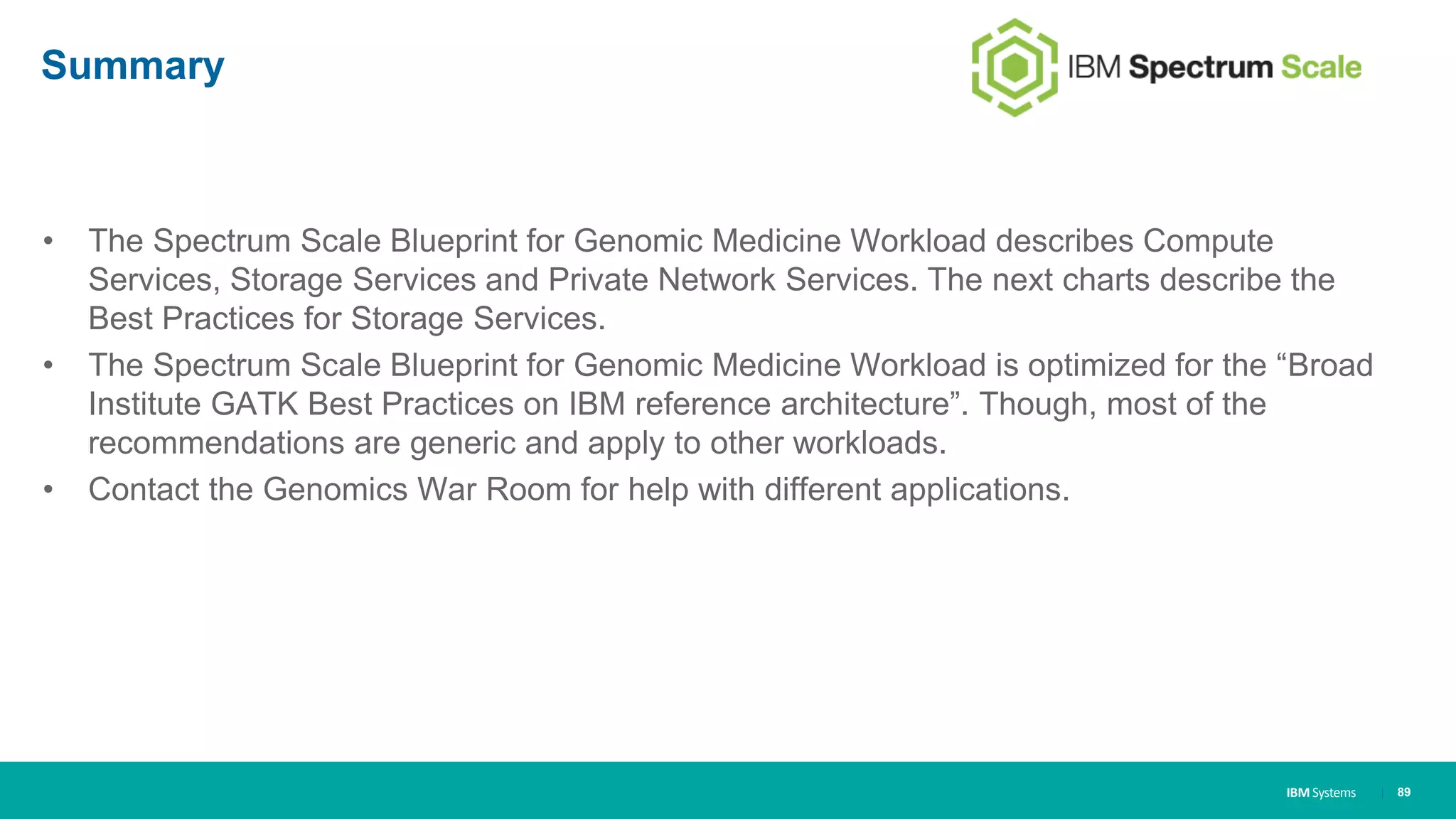 IBM Systems
Summary
• The Spectrum Scale Blueprint for Genomic Medicine Workload describes Compute
Services, Storage Services and Private Network Services. The next charts describe the
Best Practices for Storage Services.
• The Spectrum Scale Blueprint for Genomic Medicine Workload is optimized for the “Broad
Institute GATK Best Practices on IBM reference architecture”. Though, most of the
recommendations are generic and apply to other workloads.
• Contact the Genomics War Room for help with different applications.
| 89
 
