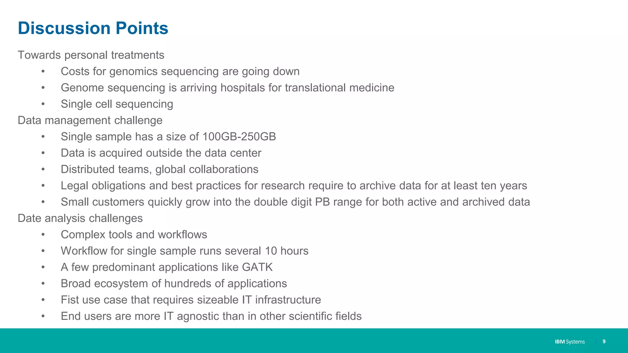 IBM Systems
Discussion Points
Towards personal treatments
• Costs for genomics sequencing are going down
• Genome sequencing is arriving hospitals for translational medicine
• Single cell sequencing
Data management challenge
• Single sample has a size of 100GB-250GB
• Data is acquired outside the data center
• Distributed teams, global collaborations
• Legal obligations and best practices for research require to archive data for at least ten years
• Small customers quickly grow into the double digit PB range for both active and archived data
Date analysis challenges
• Complex tools and workflows
• Workflow for single sample runs several 10 hours
• A few predominant applications like GATK
• Broad ecosystem of hundreds of applications
• Fist use case that requires sizeable IT infrastructure
• End users are more IT agnostic than in other scientific fields
| 9
 