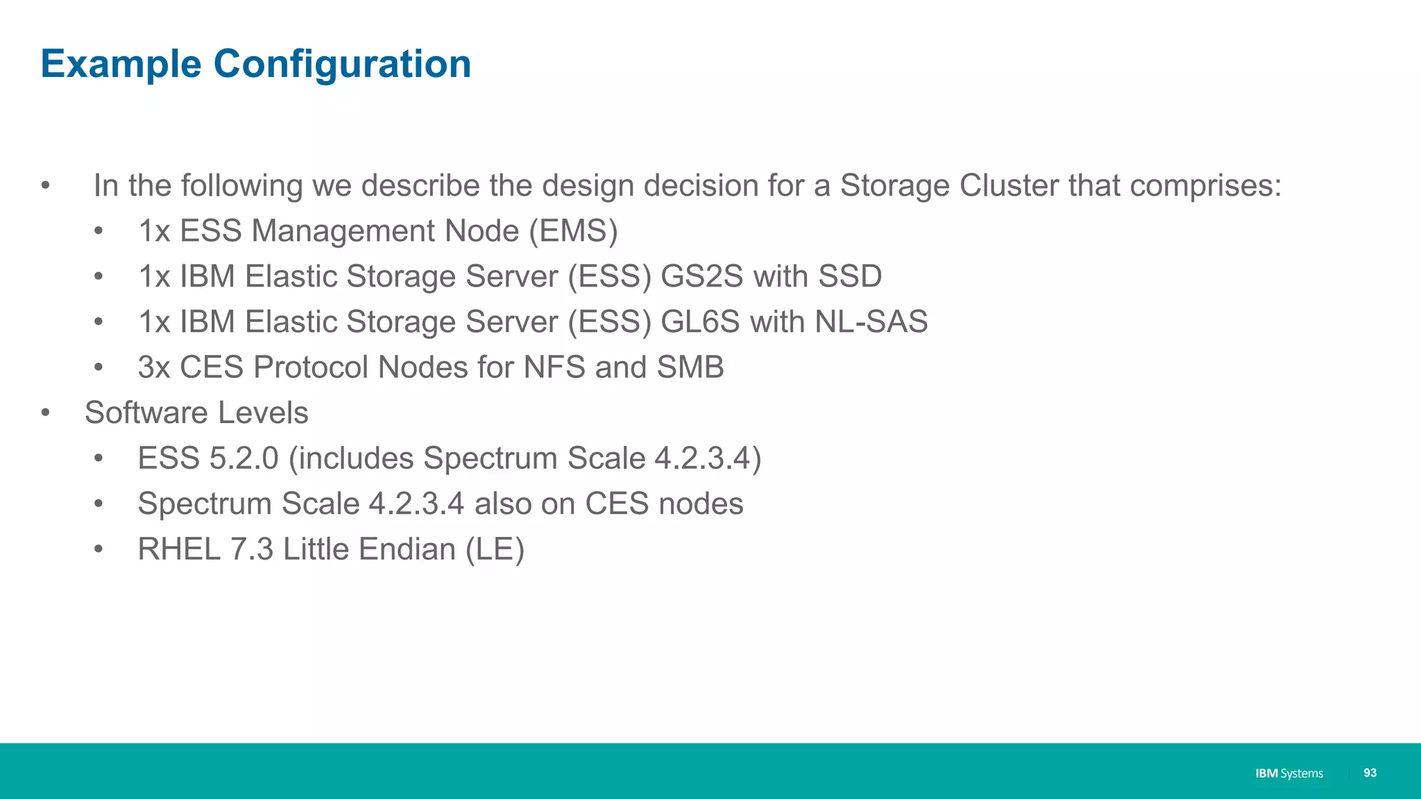 IBM Systems
Example Configuration
• In the following we describe the design decision for a Storage Cluster that comprises:
• 1x ESS Management Node (EMS)
• 1x IBM Elastic Storage Server (ESS) GS2S with SSD
• 1x IBM Elastic Storage Server (ESS) GL6S with NL-SAS
• 3x CES Protocol Nodes for NFS and SMB
• Software Levels
• ESS 5.2.0 (includes Spectrum Scale 4.2.3.4)
• Spectrum Scale 4.2.3.4 also on CES nodes
• RHEL 7.3 Little Endian (LE)
| 93
 