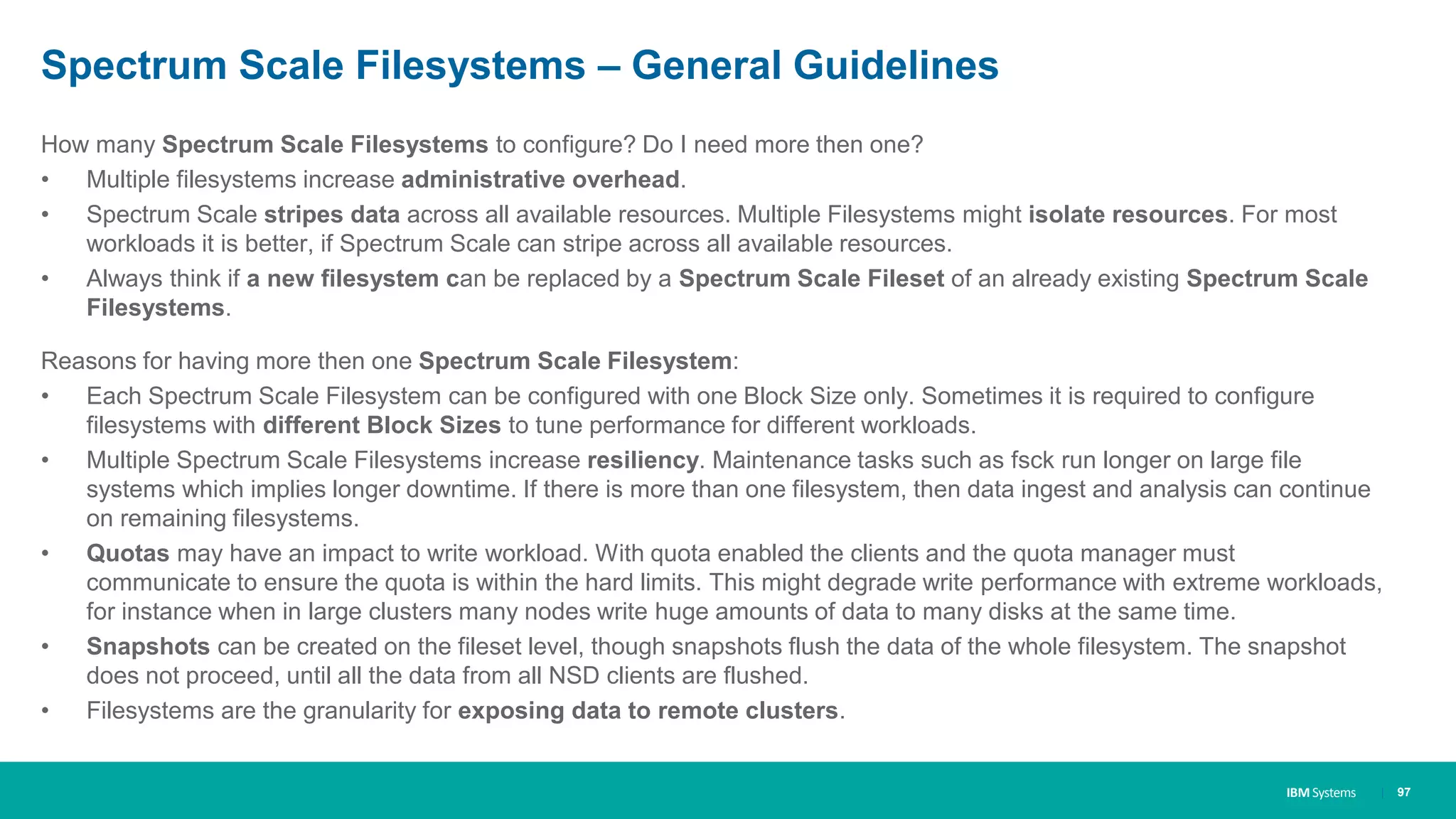IBM Systems
Spectrum Scale Filesystems – General Guidelines
How many Spectrum Scale Filesystems to configure? Do I need more then one?
• Multiple filesystems increase administrative overhead.
• Spectrum Scale stripes data across all available resources. Multiple Filesystems might isolate resources. For most
workloads it is better, if Spectrum Scale can stripe across all available resources.
• Always think if a new filesystem can be replaced by a Spectrum Scale Fileset of an already existing Spectrum Scale
Filesystems.
Reasons for having more then one Spectrum Scale Filesystem:
• Each Spectrum Scale Filesystem can be configured with one Block Size only. Sometimes it is required to configure
filesystems with different Block Sizes to tune performance for different workloads.
• Multiple Spectrum Scale Filesystems increase resiliency. Maintenance tasks such as fsck run longer on large file
systems which implies longer downtime. If there is more than one filesystem, then data ingest and analysis can continue
on remaining filesystems.
• Quotas may have an impact to write workload. With quota enabled the clients and the quota manager must
communicate to ensure the quota is within the hard limits. This might degrade write performance with extreme workloads,
for instance when in large clusters many nodes write huge amounts of data to many disks at the same time.
• Snapshots can be created on the fileset level, though snapshots flush the data of the whole filesystem. The snapshot
does not proceed, until all the data from all NSD clients are flushed.
• Filesystems are the granularity for exposing data to remote clusters.
| 97
 