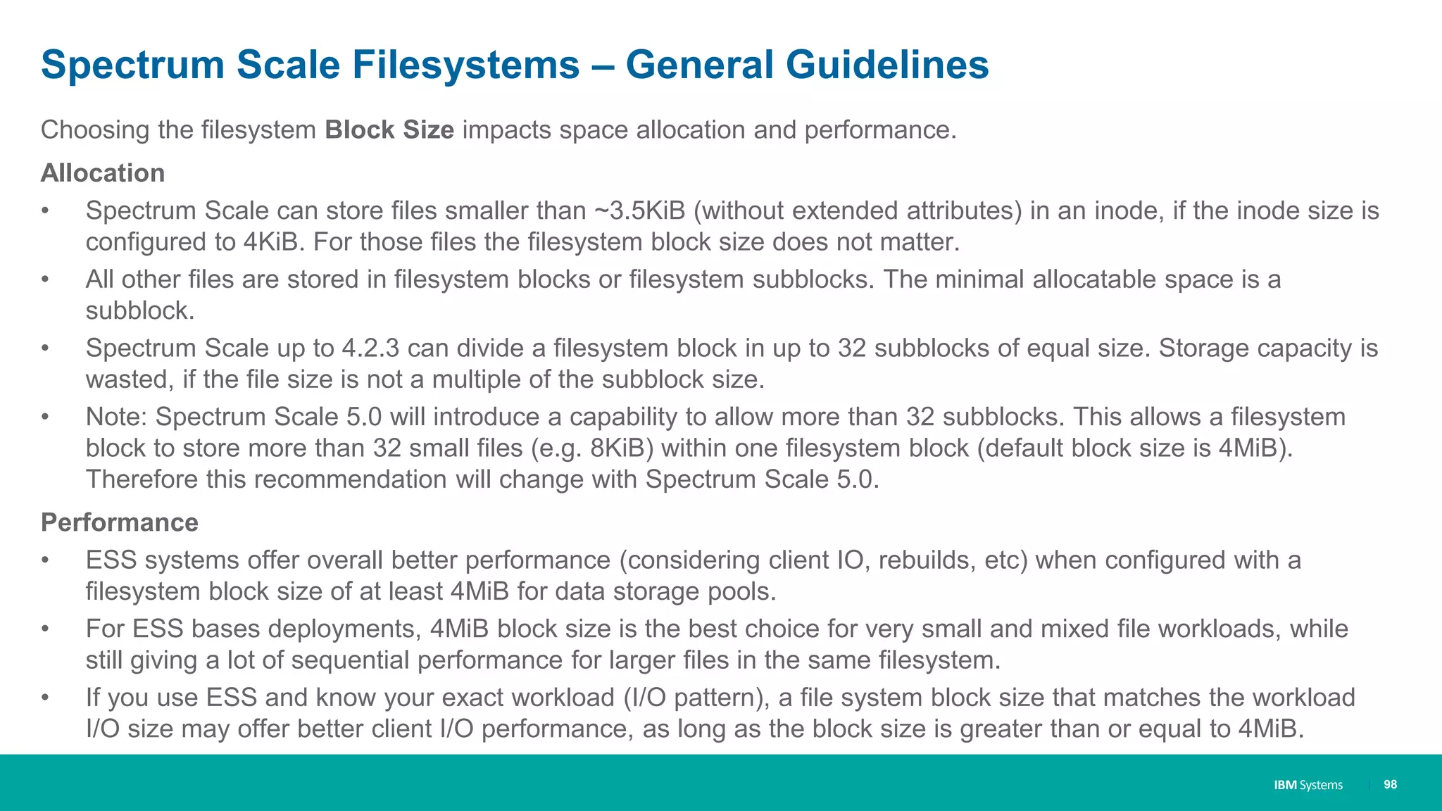IBM Systems
Spectrum Scale Filesystems – General Guidelines
Choosing the filesystem Block Size impacts space allocation and performance.
Allocation
• Spectrum Scale can store files smaller than ~3.5KiB (without extended attributes) in an inode, if the inode size is
configured to 4KiB. For those files the filesystem block size does not matter.
• All other files are stored in filesystem blocks or filesystem subblocks. The minimal allocatable space is a
subblock.
• Spectrum Scale up to 4.2.3 can divide a filesystem block in up to 32 subblocks of equal size. Storage capacity is
wasted, if the file size is not a multiple of the subblock size.
• Note: Spectrum Scale 5.0 will introduce a capability to allow more than 32 subblocks. This allows a filesystem
block to store more than 32 small files (e.g. 8KiB) within one filesystem block (default block size is 4MiB).
Therefore this recommendation will change with Spectrum Scale 5.0.
Performance
• ESS systems offer overall better performance (considering client IO, rebuilds, etc) when configured with a
filesystem block size of at least 4MiB for data storage pools.
• For ESS bases deployments, 4MiB block size is the best choice for very small and mixed file workloads, while
still giving a lot of sequential performance for larger files in the same filesystem.
• If you use ESS and know your exact workload (I/O pattern), a file system block size that matches the workload
I/O size may offer better client I/O performance, as long as the block size is greater than or equal to 4MiB.
| 98
 