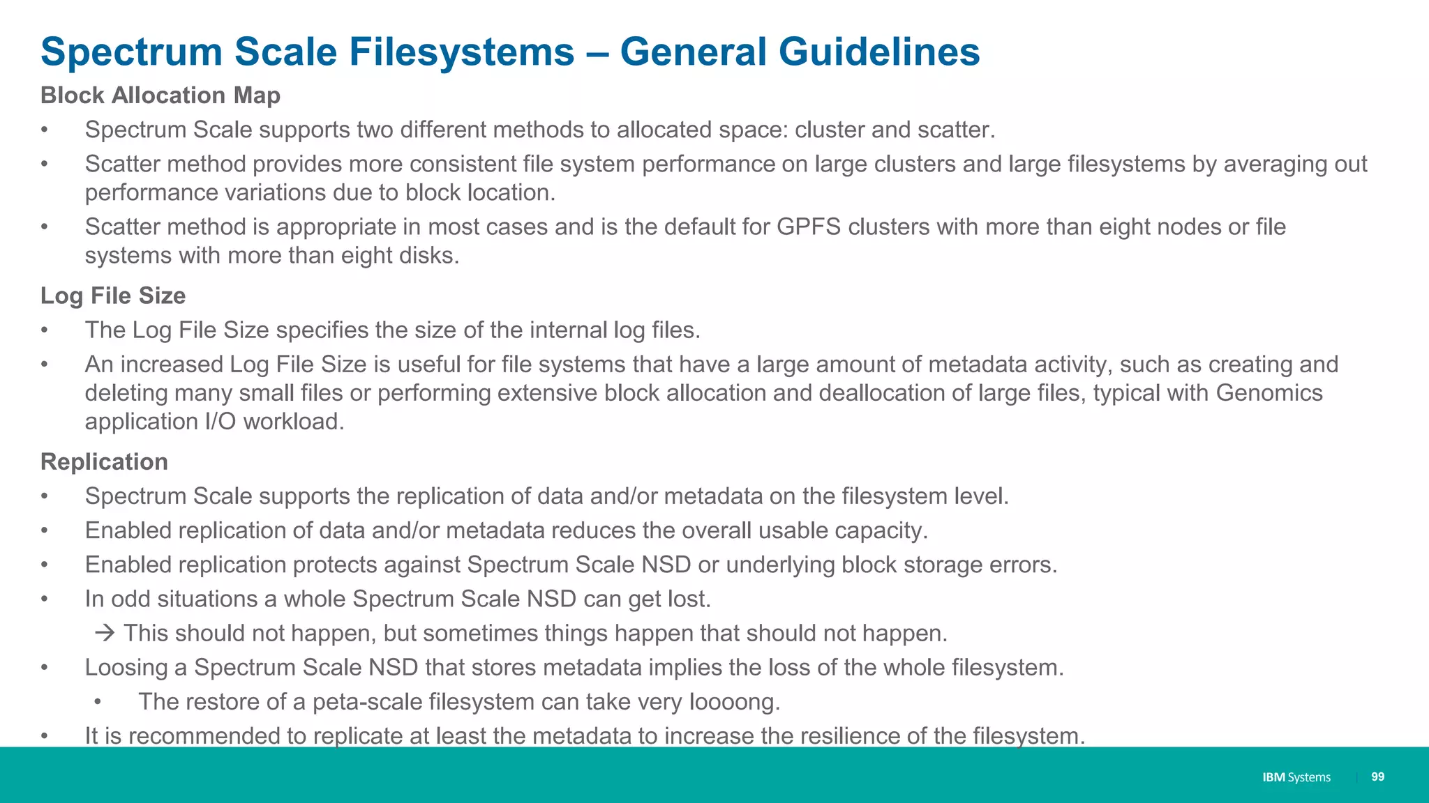 IBM Systems
Spectrum Scale Filesystems – General Guidelines
Block Allocation Map
• Spectrum Scale supports two different methods to allocated space: cluster and scatter.
• Scatter method provides more consistent file system performance on large clusters and large filesystems by averaging out
performance variations due to block location.
• Scatter method is appropriate in most cases and is the default for GPFS clusters with more than eight nodes or file
systems with more than eight disks.
Log File Size
• The Log File Size specifies the size of the internal log files.
• An increased Log File Size is useful for file systems that have a large amount of metadata activity, such as creating and
deleting many small files or performing extensive block allocation and deallocation of large files, typical with Genomics
application I/O workload.
Replication
• Spectrum Scale supports the replication of data and/or metadata on the filesystem level.
• Enabled replication of data and/or metadata reduces the overall usable capacity.
• Enabled replication protects against Spectrum Scale NSD or underlying block storage errors.
• In odd situations a whole Spectrum Scale NSD can get lost.
 This should not happen, but sometimes things happen that should not happen.
• Loosing a Spectrum Scale NSD that stores metadata implies the loss of the whole filesystem.
• The restore of a peta-scale filesystem can take very loooong.
• It is recommended to replicate at least the metadata to increase the resilience of the filesystem.
| 99
 
