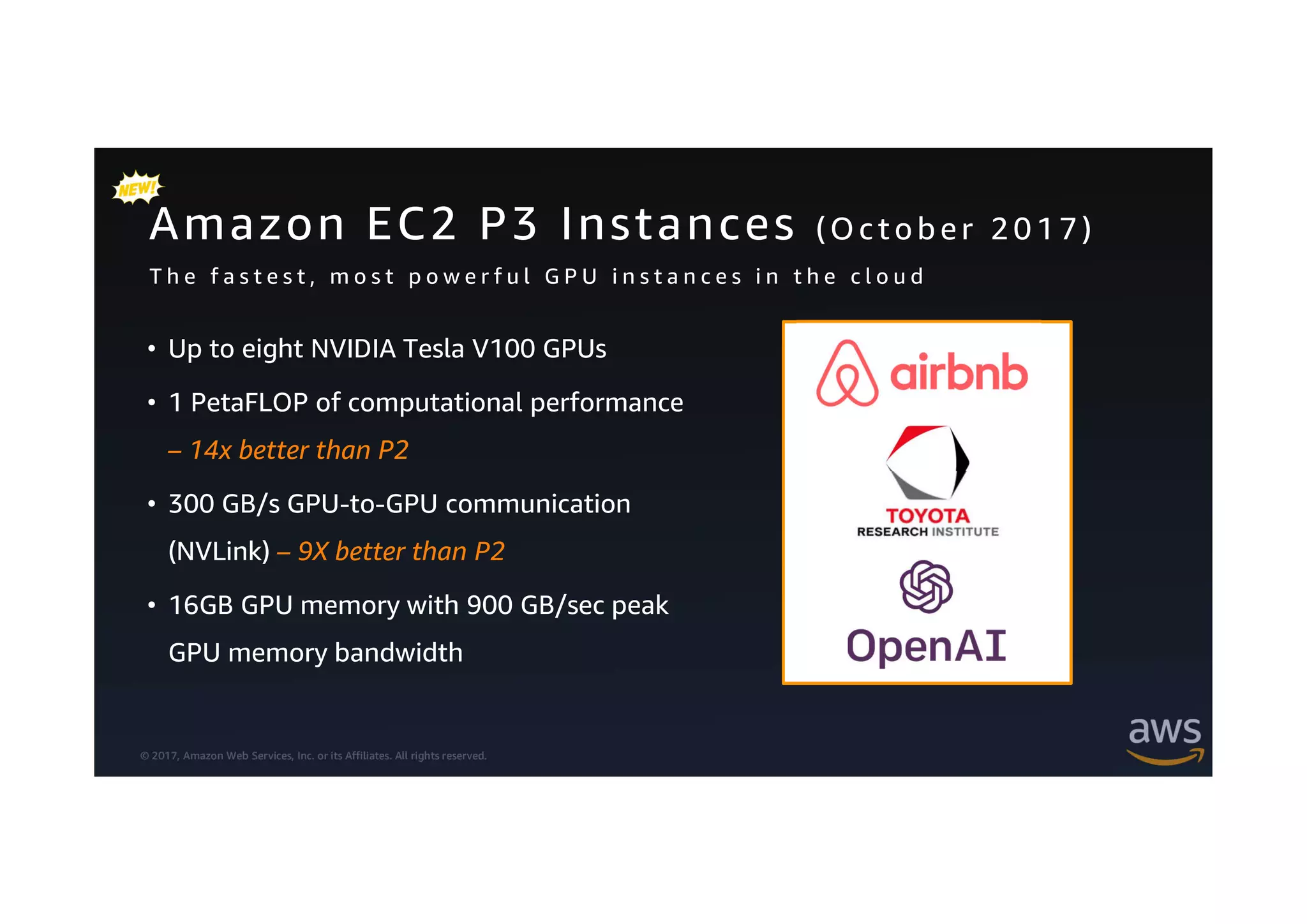 © 2017, Amazon Web Services, Inc. or its Affiliates. All rights reserved.
Amazon EC2 P3 Instances (O cto b er 2 0 1 7 )
• Up to eight NVIDIA Tesla V100 GPUs
• 1 PetaFLOP of computational performance
– 14x better than P2
• 300 GB/s GPU-to-GPU communication
(NVLink) – 9X better than P2
• 16GB GPU memory with 900 GB/sec peak
GPU memory bandwidth
T h e f a s t e s t , m o s t p o w e r f u l G P U i n s t a n c e s i n t h e c l o u d
 