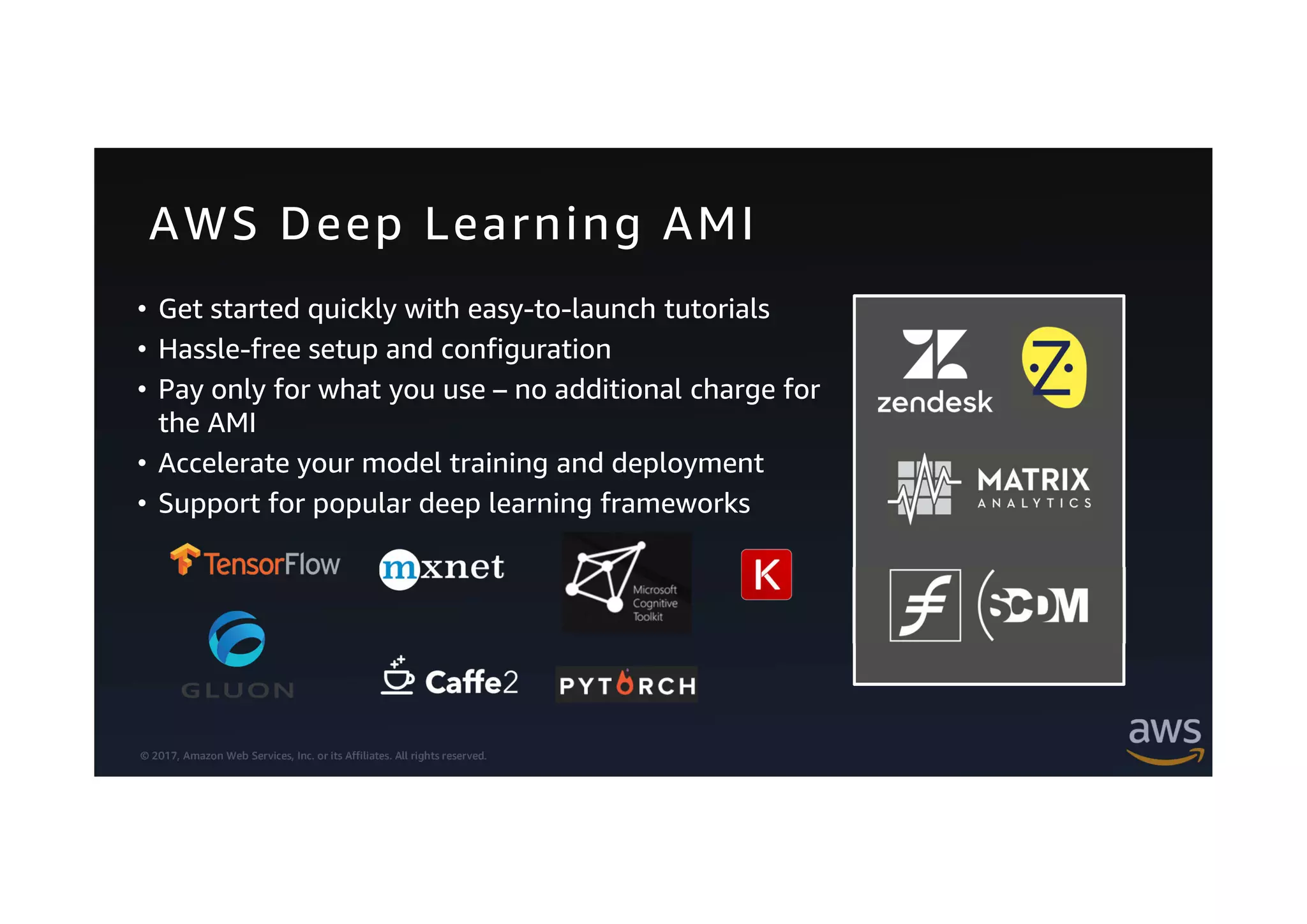 © 2017, Amazon Web Services, Inc. or its Affiliates. All rights reserved.
AWS Deep Learning AMI
• Get started quickly with easy-to-launch tutorials
• Hassle-free setup and configuration
• Pay only for what you use – no additional charge for
the AMI
• Accelerate your model training and deployment
• Support for popular deep learning frameworks
 