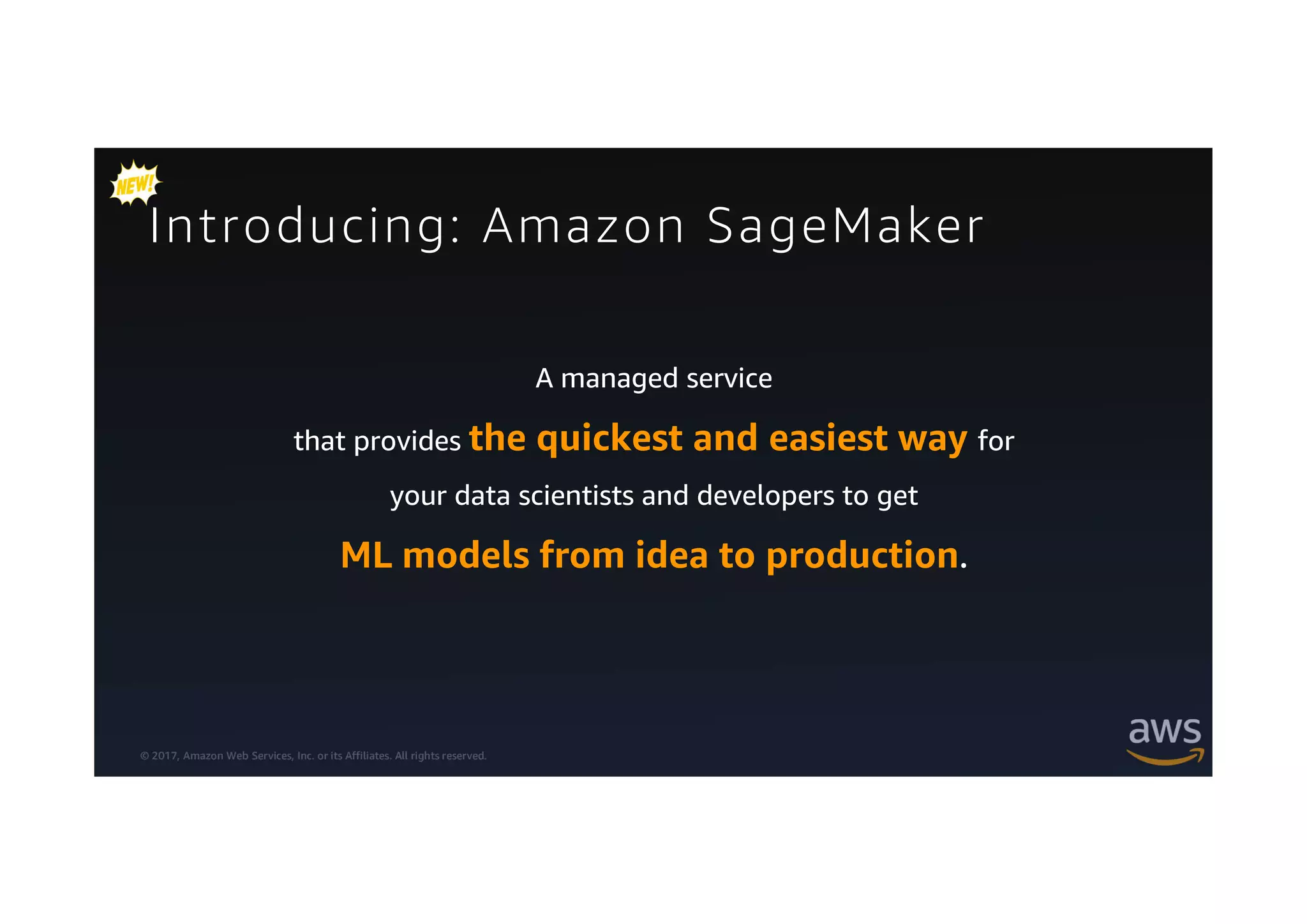 © 2017, Amazon Web Services, Inc. or its Affiliates. All rights reserved.
Introducing: Amazon SageMaker
A managed service
that provides the quickest and easiest way for
your data scientists and developers to get
ML models from idea to production.
 