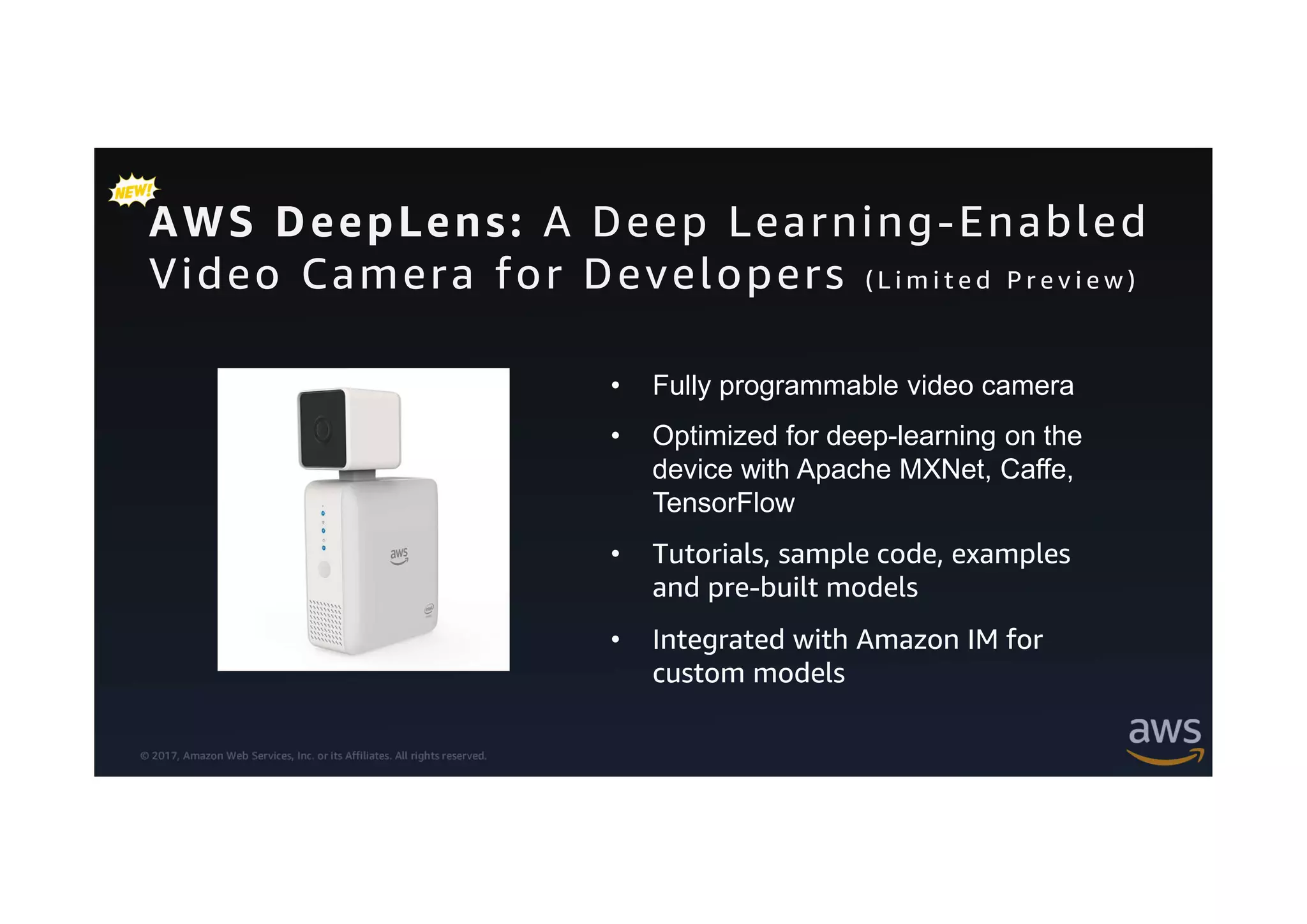 © 2017, Amazon Web Services, Inc. or its Affiliates. All rights reserved.
AWS DeepLens: A Deep Learning-Enabled
Video Camera for Developers ( L i m i t e d P r e v i e w )
• Fully programmable video camera
• Optimized for deep-learning on the
device with Apache MXNet, Caffe,
TensorFlow
• Tutorials, sample code, examples
and pre-built models
• Integrated with Amazon IM for
custom models
 