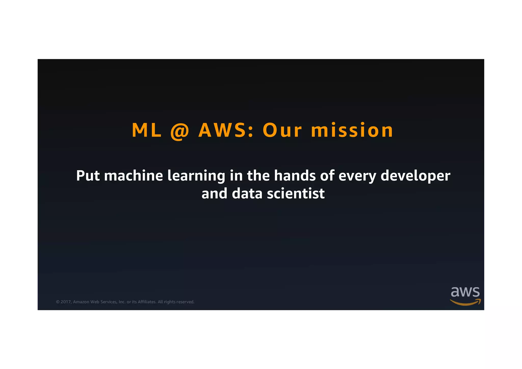 © 2017, Amazon Web Services, Inc. or its Affiliates. All rights reserved.
Put machine learning in the hands of every developer
and data scientist
ML @ AWS: Our mission
 