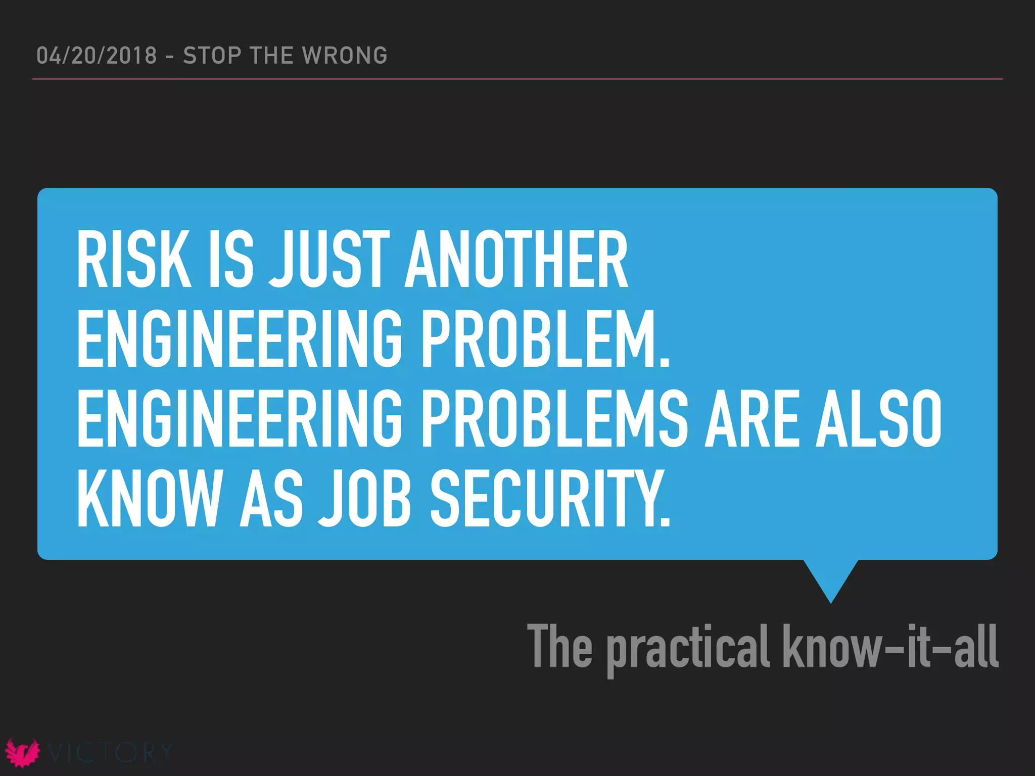 RISK IS JUST ANOTHER
ENGINEERING PROBLEM.
ENGINEERING PROBLEMS ARE ALSO
KNOW AS JOB SECURITY.
The practical know-it-all
04/20/2018 - STOP THE WRONG
 
