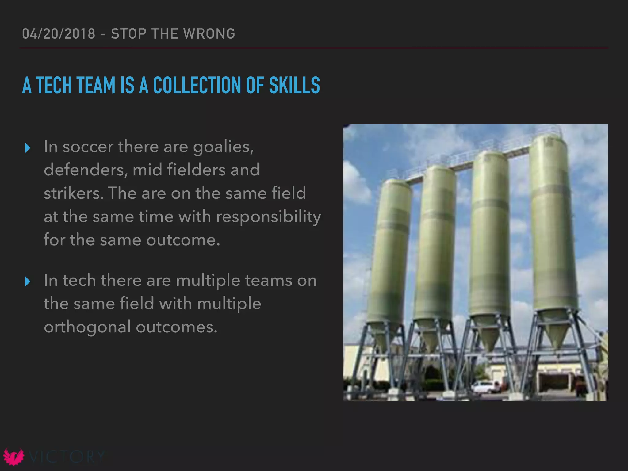 04/20/2018 - STOP THE WRONG
A TECH TEAM IS A COLLECTION OF SKILLS
▸ In soccer there are goalies,
defenders, mid ﬁelders and
strikers. The are on the same ﬁeld
at the same time with responsibility
for the same outcome.
▸ In tech there are multiple teams on
the same ﬁeld with multiple
orthogonal outcomes.
 
