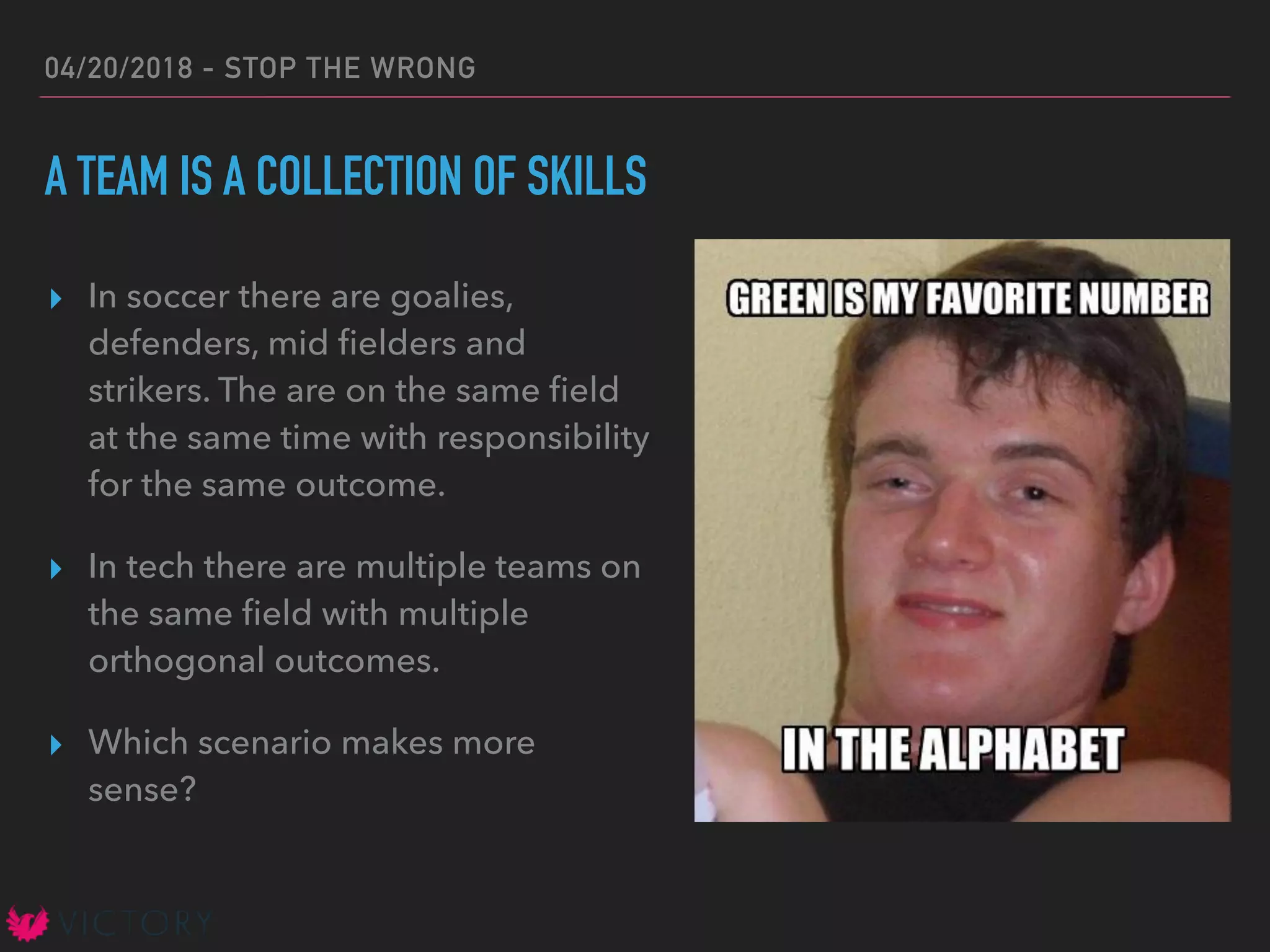 04/20/2018 - STOP THE WRONG
A TEAM IS A COLLECTION OF SKILLS
▸ In soccer there are goalies,
defenders, mid ﬁelders and
strikers. The are on the same ﬁeld
at the same time with responsibility
for the same outcome.
▸ In tech there are multiple teams on
the same ﬁeld with multiple
orthogonal outcomes.
▸ Which scenario makes more
sense?
 