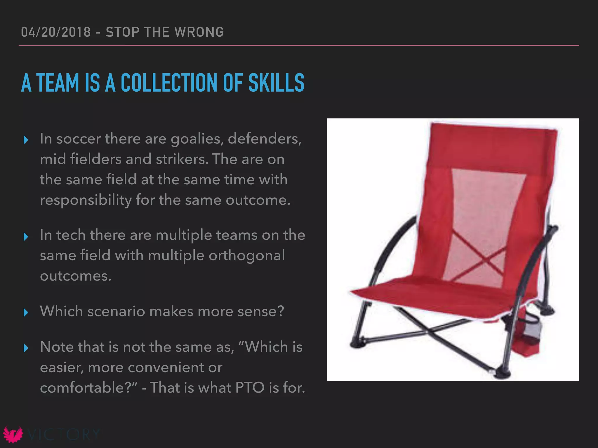 04/20/2018 - STOP THE WRONG
A TEAM IS A COLLECTION OF SKILLS
▸ In soccer there are goalies, defenders,
mid ﬁelders and strikers. The are on
the same ﬁeld at the same time with
responsibility for the same outcome.
▸ In tech there are multiple teams on the
same ﬁeld with multiple orthogonal
outcomes.
▸ Which scenario makes more sense?
▸ Note that is not the same as, “Which is
easier, more convenient or
comfortable?” - That is what PTO is for.
 